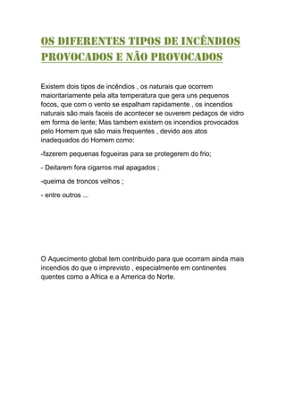 Os diferentes tipos de incêndios
provocados e não provocados
Existem dois tipos de incêndios , os naturais que ocorrem
maioritariamente pela alta temperatura que gera uns pequenos
focos, que com o vento se espalham rapidamente , os incendios
naturais são mais faceis de acontecer se ouverem pedaços de vidro
em forma de lente; Mas tambem existem os incendios provocados
pelo Homem que são mais frequentes , devido aos atos
inadequados do Homem como:
-fazerem pequenas fogueiras para se protegerem do frio;
- Deitarem fora cigarros mal apagados ;
-queima de troncos velhos ;
- entre outros ...
O Aquecimento global tem contribuido para que ocorram ainda mais
incendios do que o imprevisto , especialmente em continentes
quentes como a Africa e a America do Norte.
 