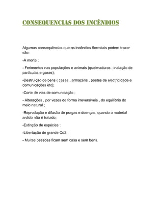 Consequencias dos INCÊNDIOS
Algumas consequências que os incêndios florestais podem trazer
são:
-A morte ;
- Ferimentos nas populações e animais (queimaduras , inalação de
partículas e gases);
-Destruição de bens ( casas , armazéns , postes de electricidade e
comunicações etc);
-Corte de vias de comunicação ;
- Alterações , por vezes de forma irreversíveis , do equilíbrio do
meio natural ;
-Reprodução e difusão de pragas e doenças, quando o material
ardido não é tratado;
-Extinção de espécies ;
-Libertação de grande Co2;
- Muitas pessoas ficam sem casa e sem bens.
 