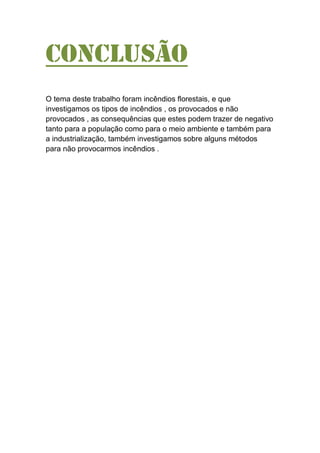 Conclusão
O tema deste trabalho foram incêndios florestais, e que
investigamos os tipos de incêndios , os provocados e não
provocados , as consequências que estes podem trazer de negativo
tanto para a população como para o meio ambiente e também para
a industrialização, também investigamos sobre alguns métodos
para não provocarmos incêndios .
 