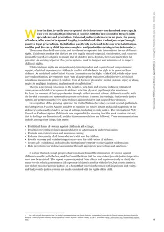 11 
International NGO Council on Violence Against Children | Creating a Non-Violent Juvenile Justice System | October 2013 
When the first juvenile courts opened their doors over one hundred years ago, it 
was with the idea that children in conflict with the law should be treated with 
special care and protection. Criminal justice systems were no place for young 
offenders, who were to be spared lengthy, troubled and often violent journeys through 
punitive legal proceedings. Retribution was firmly eschewed in favour of rehabilitation, 
and the goal for every child became complete and productive reintegration into society. 
These same ideas hold true today, and have been incorporated into international law on children’s 
rights. Children in conflict with the law are now legally entitled to special consideration, and countries 
around the world are obligated to ensure that all children grow, develop, thrive and reach their full 
potential. As an integral part of this, justice systems must be designed and administered to respect 
children’s rights. 
While children’s rights are unquestionably interdependent and require broad, comprehensive 
support, of critical importance to children in conflict with the law is the right to be protected from 
violence. As enshrined in the United Nations Convention on the Rights of the Child, which enjoys near 
universal ratification, governments must “take all appropriate legislative, administrative, social and 
educational measures to protect [children] from all forms of physical or mental violence, injury or abuse, 
neglect or negligent treatment, maltreatment or exploitation.” 
There is a deepening consensus on the negative, long-term and in some instances permanent 
consequences of children’s exposure to violence, whether physical, psychological or emotional. 
Yet from the moment of their apprehension through to their eventual release, children in conflict with 
the law risk traumatic and systematic exposure to violence. It seems, increasingly, that juvenile justice 
systems are perpetrating the very same violence against children that inspired their creation. 
In recognition of this growing epidemic, the United Nations Secretary-General in 2006 published a 
World Report on Violence Against Children to examine the nature, extent and global magnitude of the 
violence experienced by children across all settings, including juvenile justice. The International NGO 
Council on Violence Against Children is now responsible for ensuring that this work remains relevant, 
that its findings are disseminated, and that its recommendations are followed. These recommendations 
include, among other things, that states: 
• Prohibit all forms of violence against children in all settings; 
• Prioritise preventing violence against children by addressing its underlying causes; 
• Promote non-violent values and awareness-raising; 
• Enhance the capacity of all those who work with and for children; 
• Provide recovery and social reintegration services for child victims of violence; 
• Create safe, confidential and accessible mechanisms to report violence against children; and 
• Hold perpetrators of violence accountable through appropriate proceedings and sanctions.1 
It is clear that not enough progress has been made toward the elimination of violence against 
children in conflict with the law, and the Council believes that the non-violent juvenile justice imperative 
must now be revisited. This report represents part of these efforts, and aspires not only to clarify the 
many ways in which governments fail to protect children in conflict with the law, but also to present a 
non-violent vision of juvenile justice. It is hoped that this vision becomes both inspiration and reality, 
and that juvenile justice systems are made consistent with the rights of the child. 
1 For a full list and description of the UN Study’s recommendations, see Paulo Pinheiro, Independent Expert for the United Nations Secretary-General’s 
Study on Violence Against Children, World Report on Violence Against Children (2006), pp. 18-24, available at http://www.unicef.org/violencestudy/reports. 
html. 
 