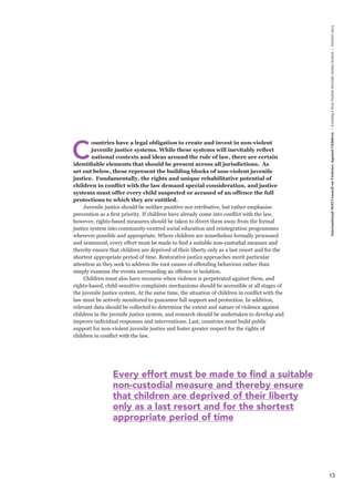 13 
International NGO Council on Violence Against Children | Creating a Non-Violent Juvenile Justice System | October 2013 
Countries have a legal obligation to create and invest in non-violent 
juvenile justice systems. While these systems will inevitably reflect 
national contexts and ideas around the rule of law, there are certain 
identifiable elements that should be present across all jurisdictions. As 
set out below, these represent the building blocks of non-violent juvenile 
justice. Fundamentally, the rights and unique rehabilitative potential of 
children in conflict with the law demand special consideration, and justice 
systems must offer every child suspected or accused of an offence the full 
protections to which they are entitled. 
Juvenile justice should be neither punitive nor retributive, but rather emphasise 
prevention as a first priority. If children have already come into conflict with the law, 
however, rights-based measures should be taken to divert them away from the formal 
justice system into community-centred social education and reintegration programmes 
wherever possible and appropriate. Where children are nonetheless formally processed 
and sentenced, every effort must be made to find a suitable non-custodial measure and 
thereby ensure that children are deprived of their liberty only as a last resort and for the 
shortest appropriate period of time. Restorative justice approaches merit particular 
attention as they seek to address the root causes of offending behaviour rather than 
simply examine the events surrounding an offence in isolation. 
Children must also have recourse when violence is perpetrated against them, and 
rights-based, child-sensitive complaints mechanisms should be accessible at all stages of 
the juvenile justice system. At the same time, the situation of children in conflict with the 
law must be actively monitored to guarantee full support and protection. In addition, 
relevant data should be collected to determine the extent and nature of violence against 
children in the juvenile justice system, and research should be undertaken to develop and 
improve individual responses and interventions. Last, countries must build public 
support for non-violent juvenile justice and foster greater respect for the rights of 
children in conflict with the law. 
Every effort must be made to find a suitable 
non-custodial measure and thereby ensure 
that children are deprived of their liberty 
only as a last resort and for the shortest 
appropriate period of time 
 