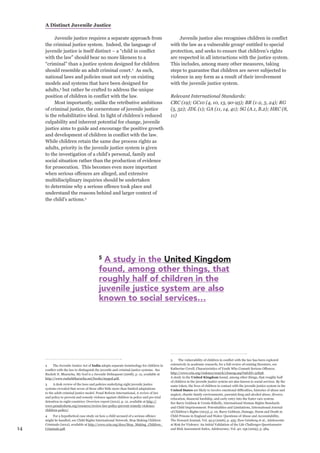14 
A Distinct Juvenile Justice 
Juvenile justice requires a separate approach from the criminal justice system. Indeed, the language of juvenile justice is itself distinct – a “child in conflict with the law” should bear no more likeness to a “criminal” than a justice system designed for children should resemble an adult criminal court.2 As such, national laws and policies must not rely on existing models and systems that have been designed for adults,3 but rather be crafted to address the unique position of children in conflict with the law. 
Most importantly, unlike the retributive ambitions of criminal justice, the cornerstone of juvenile justice is the rehabilitative ideal. In light of children’s reduced culpability and inherent potential for change, juvenile justice aims to guide and encourage the positive growth and development of children in conflict with the law. While children retain the same due process rights as adults, priority in the juvenile justice system is given to the investigation of a child’s personal, family and social situation rather than the production of evidence for prosecution. This becomes even more important when serious offences are alleged, and extensive multidisciplinary inquiries should be undertaken to determine why a serious offence took place and understand the reasons behind and larger context of the child’s actions.4 
2 The Juvenile Justice Act of India adopts separate terminology for children in conflict with the law to distinguish the juvenile and criminal justice systems. See Ruzbeh N. Bharucha, My God is a Juvenile Delinquent (2008), p. 12, available at http://www.ruzbehbharucha.net/books/mygod.pdf. 
3 A desk review of the laws and policies underlying eight juvenile justice systems revealed that seven of these offer little more than limited adaptations to the adult criminal justice model. Penal Reform International, A review of law and policy to prevent and remedy violence against children in police and pre-trial detention in eight countries: Overview report (2012), p. 12, available at http:// www.penalreform.org/resource/review-law-policy-prevent-remedy-violence- children-police/. 
4 For a hypothetical case study on how a child accused of a serious offence might be handled, see Child Rights International Network, Stop Making Children Criminals (2012), available at http://www.crin.org/docs/Stop_Making_Children_ Criminals.pdf. 
Juvenile justice also recognises children in conflict with the law as a vulnerable group5 entitled to special protection, and seeks to ensure that children’s rights are respected in all interactions with the justice system. This includes, among many other measures, taking steps to guarantee that children are never subjected to violence in any form as a result of their involvement with the juvenile justice system. 
Relevant International Standards: 
CRC (19); GC10 (4, 10, 13, 90-95); BR (1-2, 5, 24); RG (5, 52); JDL (1); GA (11, 14, 41); SG (A.1, B.2); HRC (8, 11) 
5 The vulnerability of children in conflict with the law has been explored extensively in academic research; for a full review of existing literature, see Katherine Covell, Characteristics of Youth Who Commit Serious Offences. 
http://www.crin.org/violence/search/closeup.asp?infoID=31838. 
A study in the United Kingdom found, among other things, that roughly half of children in the juvenile justice system are also known to social services. By the same token, the lives of children in contact with the juvenile justice system in the United States are likely to involve emotional difficulties, histories of abuse and neglect, chaotic family environments, parental drug and alcohol abuse, divorce, relocation, financial hardship, and early entry into the foster care system. 
See Barry Goldson & Ursula Kilkelly, International Human Rights Standards 
and Child Imprisonment: Potentialities and Limitations, International Journal 
of Children’s Rights (2013), p. 10; Barry Goldson, Damage, Harm and Death in Child Prisons in England and Wales: Questions of Abuse and Accountability, 
The Howard Journal, Vol. 45:5 (2006), p. 455; Ilyse Grinberg et al., Adolescents 
at Risk for Violence: An Initial Validation of the Life Challenges Questionnaire 
and Risk Assessment Index, Adolescence, Vol. 40: 159 (2005), p. 584. 
5 A study in the United Kingdom 
found, among other things, that 
roughly half of children in the 
juvenile justice system are also 
known to social services…  