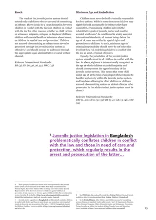 15 
International NGO Council on Violence Against Children | Creating a Non-Violent Juvenile Justice System | October 2013 
Reach 
The reach of the juvenile justice system should 
extend only to children who are accused of committing 
an offence. There should be a clear distinction between 
children in conflict with the law and children in contact 
with the law for other reasons, whether as child victims 
or witnesses; migrants, refugees or displaced children; 
children with mental health or substance abuse issues; 
or children in need of care and protection.6 Children 
not accused of committing an offence must never be 
processed through the juvenile justice system as 
offenders,7 and should instead be addressed through 
the appropriate legal, administrative or social welfare 
channel. 
Relevant International Standards: 
BR (3); GA (17, 36, 46, 52); HRC (15) 
6 These groups of children are known to be overrepresented in the juvenile 
justice system. See Joint report of the Office of the High Commissioner for 
Human Rights, the United Nations Office on Drugs and Crime and the Special 
Representative of the Secretary-General on Violence against Children on 
prevention of and responses to violence against children within the juvenile justice 
system (2012), p. 8, available at http://srsg.violenceagainstchildren.org/sites/ 
default/files/publications_final/web_juvenile_justice_final.pdf. 
7 Juvenile justice legislation in Bangladesh problematically conflates children 
in conflict with the law and those in need of care and protection, which regularly 
results in the arrest and prosecution of the latter. UNICEF, Bangladesh, Justice 
for Children Factsheet (2010), available at http://crin.org/resources/infodetail. 
asp?id=27785. 
Minimum Age and Jurisdiction 
Children must never be held criminally responsible 
for their actions. While in some instances children may 
rightly be held accountable for offences they have 
committed, criminalising children subverts the 
rehabilitative goals of juvenile justice and must be 
avoided at all costs.8 As established in widely accepted 
international standards, all human beings below the 
age of 18 years are entitled to special rights and 
protections as children. As such, minimum ages of 
criminal responsibility should never be set below this 
level lest they risk redefining children in conflict with 
the law as adult, criminal offenders. 
Equally, the jurisdiction of the juvenile justice 
system should extend to all children in conflict with the 
law. As above, eighteen is internationally recognised as 
the age at which children attain full majority and 
should also represent the upper boundary of the 
juvenile justice system. This means that every child 
under age 18 at the time of an alleged offence should be 
handled exclusively within the juvenile justice system, 
and loopholes allowing for older children or children 
accused of committing serious or violent offences to be 
prosecuted in the adult criminal justice system must be 
closed.9 
Relevant International Standards: 
CRC (1, 40); GC10 (30-39); BR (3-4); GA (13-14); HRC 
(12) 
8 See Child Rights International Network, Stop Making Children Criminals (2012), 
available at http://www.crin.org/docs/Stop_Making_Children_Criminals.pdf. 
9 In the United States, older children and children accused of committing 
serious offences are regularly tried in adult courts. See U.S. Department of Justice, 
Office of Justice Programs, Office of Juvenile Justice and Delinquency Prevention, 
Trying Juveniles as Adults: An Analysis of State Transfer Laws and Reporting 
(2011), available at https://www.ncjrs.gov/pdffiles1/ojjdp/232434.pdf. 
7 Juvenile justice legislation in Bangladesh 
problematically conflates children in conflict 
with the law and those in need of care and 
protection, which regularly results in the 
arrest and prosecution of the latter… 
 