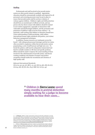 16 
Staffing 
Professionals and staff involved in the juvenile justice system are often poorly trained or qualified. Appropriate education should be systematically available and required for all personnel, and screening processes must be put in place to ensure that juvenile justice staff do not have a history of violence against children. Children’s rights and child protection should form an essential part of official curricula, and any person who has direct contact with children should be trained in non-violent engagement, especially in interactions with vulnerable and disadvantaged children, and the promotion and protection of children’s right to be free from violence.10 In particular, staff working with children in detention should have a firm understanding of child psychology, child welfare, international human rights standards and positive, non-violent behaviour management techniques. 
In addition, human resources are inadequate across the board,11 with widespread personnel shortages and the low status often accorded to employees within the juvenile justice system perpetuating a cycle of staff burnout and high turn-over. To break this pattern, staff must be adequately remunerated and hired in suitable numbers to fill clear and specific positions. Efforts should be made to improve the social standing of those involved in the administration of juvenile justice, and decent working conditions and climates of respect and positive recognition should enable the recruitment and retention of high-quality staff. 
Relevant International Standards: 
GC10 (13, 40, 92, 97); BR (1, 12, 22); RG (9, 58); JDL (81-87); GA (24, 28); SG (B.1-B.2, B.4); HRC (6); LA (31, 45) 
10 In Ethiopia, children’s rights organisations partnered with police authorities to provide law enforcement officers with guidance on the rights of children in conflict with the law and the potential impacts of police interaction with street children. Sarah Thomas de Benitez, Research Paper on the Promotion and Protection of the Rights of Children Working and/or Living on the Streets, (2012), p.38, available at http://www.streetchildrenresources.org/wp- content/ uploads/2013/02/GlobalResearchPaperbySarahThomasdeBenitez.pdf. 
11 Children in Sierra Leone spend many months in pretrial detention simply waiting for a judge to become available to hear their cases. Defence for Children International, Stop the violence!: The overuse of pre-trial detention, or the need to reform juvenile justice systems: Review of Evidence (2010), p. 21. 
11 Children in Sierra Leone spend 
many months in pretrial detention 
simply waiting for a judge to become 
available to hear their cases…  