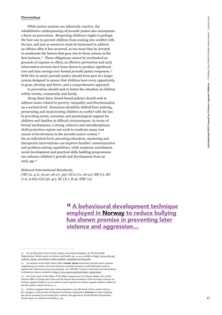 17 
International NGO Council on Violence Against Children | Creating a Non-Violent Juvenile Justice System | October 2013 
Prevention 
While justice systems are inherently reactive, the 
rehabilitative underpinnings of juvenile justice also incorporate 
a focus on prevention. Respecting children’s rights is perhaps 
the best way to prevent children from coming into conflict with 
the law, and just as resources must be harnessed to address 
an offence after it has occurred, so too must they be devoted 
to ameliorate the factors that gave rise to these actions in the 
first instance.12 These obligations cannot be overlooked on 
grounds of expense or effort, as effective prevention and early 
intervention services have been shown to produce significant 
cost and time savings over formal juvenile justice responses.13 
With this in mind, juvenile justice should form part of a larger 
system designed to ensure that children have every opportunity 
to grow, develop and thrive, and a comprehensive approach 
to prevention should seek to better the situation of children 
within society, community and family. 
Along these lines, broad-based policies should seek to 
address issues related to poverty, inequality and discrimination 
on a societal level. Resources should be shifted from policing, 
prosecuting and incarcerating children in conflict with the law 
to providing social, economic and psychological support for 
children and families in difficult circumstances. In terms of 
formal mechanisms, a strong, cohesive and interdisciplinary 
child protection regime can work to eradicate many root 
causes of involvement in the juvenile justice system.14 
On an individual level, parenting education, mentoring and 
therapeutic interventions can improve families’ communication 
and problem-solving capabilities, while academic enrichment, 
social development and practical skills building programmes 
can enhance children’s growth and development from an 
early age.15 
Relevant International Standards: 
CRC (2, 4, 6, 19-20, 26-27, 39); GC10 (11, 16-21); BR (1); RG 
(1-6, 9-66); GA (36, 41); SG (A.7, B.4); HRC (9) 
12 For an illustrative list of youth violence prevention strategies, see World Health 
Organisation, World report on violence and health, pp. 41-42, available at http://www.who.int/ 
violence_injury_prevention/violence/global_campaign/en/chap2.pdf 
13 An analysis of the Child Justice Bill in South Africa found that juvenile justice reforms 
emphasising prevention, diversion and non-custodial measures would ultimately result in 
significantly reduced government spending. See UNICEF, Toolkit on Diversion and Alternatives 
to Detention (2010), available at http://www.unicef.org/tdad/index_55653.html. 
14 See Joint report of the Office of the High Commissioner for Human Rights, the United 
Nations Office on Drugs and Crime and the Special Representative of the Secretary-General on 
Violence against Children on prevention of and responses to violence against children within the 
juvenile justice system (2012), p. 17. 
15 Evidence suggests that many such programmes can effectively reduce youth violence. 
For example, a behavioural development technique employed in Norway to reduce bullying 
has shown promise in preventing later violence and aggression. World Health Organisation, 
World report on violence and health, p. 39. 
15 A behavioural development technique 
employed in Norway to reduce bullying 
has shown promise in preventing later 
violence and aggression… 
 