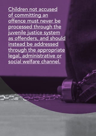18 
Children not accused 
of committing an 
offence must never be 
processed through the 
juvenile justice system 
as offenders, and should 
instead be addressed 
through the appropriate 
legal, administrative or 
social welfare channel. 
 
