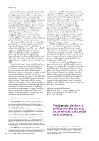 20 
Diversion 
Despite the noble aims of juvenile justice, contact with any justice system is in practice likely to have a harmful impact on children.16 The punitive realities of many formal justice systems, potentially harsh consequences of involvement in legal proceedings, and societal stigmatisation of children who have come to the attention of the juvenile justice system cannot be ignored.17 In light of these failings, children in conflict with the law are often better served by constructive responses outside judicial proceedings that more effectively promote rehabilitation and social reintegration. These courses of action are made available through a process known as diversion, whereby children are channelled away from the formal justice system before a sentence is pronounced. 
Diversion should be available at every stage of the juvenile justice process from apprehension to final disposition hearing, and should be specifically authorised, regulated and reviewed to ensure full and equal access for all children. In most instances, children should be diverted from formal justice processes at the earliest possible opportunity.18 Importantly, diversion should not be limited to minor or first-time offences, but considered as an available option wherever it would serve the best interests of the child.19 
Possible diversionary measures include cautions or warnings; apologies to persons negatively affected by the actions in question;20 compensation, including non-monetary payment, for any damage caused; behavioural contracts; curfews; peer education or youth mentoring; mediation;21 referral to structured educational, vocational, community service or life skills programmes;22 and counselling, therapy, or substance abuse treatment.23 Deprivation of liberty is never suitable as a diversionary measure, and participation in any programmes that incorporate a residential element must be and remain strictly voluntary. In addition, diversion is never appropriate for children who do not admit to committing an offence, and children who proclaim their innocence must be presumed as such until a court has determined otherwise. 
16 UNICEF, Toolkit on Diversion and Alternatives to Detention (2010). 
17 Id. 
18 In the Netherlands, 80 percent of children registered by the police are diverted before an initial court appearance. Violence Against Children in Juvenile Justice Systems: International Conference Report (2012), p. 12, available at 
http://www.penalreform.org/wp-content/uploads/2013/05/Bishkek-Conference- Report-FINAL-withphotos-1.pdf. 
19 In South Africa, intensive therapeutic programmes are available for children in conflict with the law who have had multiple contacts with the justice system and are considered to be at high risk of reoffending. UNICEF, Toolkit on Diversion and Alternatives to Detention (2010). 
20 Family and Community Group Conferences in Thailand aim to restore harmony between children in conflict with the law, victims and the community. Id. 
21 In Kazakhstan, mediation is authorised for children accused of minor and moderate offences; it can take place before or at any stage of a legal proceeding, and the reaching of a settlement agreement closes consideration of the case. UNICEF Regional Office for Central and Eastern Europe and the Commonwealth of Independent States, Assessment of Juvenile Justice Reform Achievements in Kazakhstan (2009), p. 13, available at http://unicef.kz/files/00000135.pdf?sid=uptqp7proqr77iar5l74s1jbj2. 
22 In the Philippines, the Community-Based Prevention & Diversion Programme offers children in conflict with the law an opportunity to share their life difficulties and experiences and look for ways to become responsible members of the community. UNICEF, Toolkit on Diversion and Alternatives to Detention (2010). 
23 For a full list of possible diversionary measures, see id. 
Decisions as to which diversionary measures are appropriate should be based on individual assessments of a child’s age, situation, and level of maturity with an appreciation of the services available in the child’s community. 24 Diversion should in all circumstances be at the consent of the child involved, and legal safeguards must be put in place to ensure that diversionary measures respect children’s right to privacy and are fair and suitable responses to the offence committed. Children must be fully informed about the nature, content and duration of any diversionary measure proposed, have access to legal assistance and the advice and support of a parent or guardian in deciding whether to accept this measure, and understand the potential consequences of failing to comply with an agreed solution. 
Children should also have the possibility to seek review of an accepted diversionary measure at any point, and measures should wherever necessary be adjusted to suit any changes in circumstance. If and when a course of action is successfully completed, this must then provide definite, final closure to the case. In this vein, any records kept in relation to the diversion process must be strictly confidential and in no way treated as a criminal dossier. 
It must, however, also be noted that diversionary measures are not always in children’s best interests. Diversion can sometimes fail to contribute positively to a child’s growth or development, and a constructive, rights-based formal judicial intervention may provide better access to the support and guidance needed to address the issues that underlie offending behaviour. As above, each child’s individual situation and needs must be properly assessed before a diversionary measure is offered, and children must be assisted in making an informed choice about whether to accept an alternative to prosecution. 
Relevant International Standards: 
CRC (25, 40); GC10 (3, 23, 24-27, 44-45, 68-69); 
BR (5, 11, 58); GA (15, 35, 42); SG (A.8, B.2); 
HRC (9-10); LA (45, 47) 
24 In Georgia, children in conflict with the law may be diverted into the social welfare system, but few agencies are available to provide the services envisioned. Penal Reform International, A review of law and policy to prevent and remedy violence against children in police and pre-trial detention in eight countries (2012), p. 35, available at http://www.primena.org/portal/Pages/download. php?page=8&lang=1&pg_id=2. 
24 In Georgia, children in conflict with the law may 
be diverted into the social 
welfare system…  
