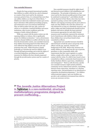 21 
International NGO Council on Violence Against Children | Creating a Non-Violent Juvenile Justice System | October 2013 
Non-custodial Measures 
Despite the long-accepted international mandate 
that children in conflict with the law only be detained 
as a matter of last resort and for the minimum 
necessary period of time, it is estimated that more than 
one million children are deprived of their liberty. 25 
Children are taken into residential custody upon arrest, 
kept in detention while judicial proceedings progress, 
and sentenced to serve out sentences behind bars. 
They are held in police lock-ups, jails, centres for 
reform or re-education, treatment facilities and secure 
institutions, often in poor conditions and in the 
company of adult criminal offenders.26 
While any contact with the justice system can risk 
exposing children to violence, this is significantly 
greater for children in detention.27 Just as diversionary 
measures channel children in conflict with the law away 
from the formal justice system, non-custodial measures 
keep children from being deprived of their liberty and 
more effectively help children access the care and 
protection they need. While diversion is largely 
preferable as it obviates the need for children to go 
through full legal proceedings and avoids the stigma of 
a recorded disposition, providing non-custodial 
measures for children who have already progressed 
through the juvenile justice system must be a matter of 
priority. 
25 Paulo Pinheiro, Independent Expert for the United Nations Secretary- 
General’s Study on Violence Against Children, World Report on Violence Against 
Children (2006), p. 191. 
26 Id. 
27 See, e.g., Harry Holman and Jason Ziedenberg, Justice Policy Institute, 
The Dangers of Detention: The Impact of Incarcerating Youth in Detention and 
Other Secure Facilities (2006), available at http://www.justicepolicy.org/images/ 
upload/06-11_REP_DangersOfDetention_JJ.pdf. 
Non-custodial measures should be rights-based 
and directed toward children’s full rehabilitation and 
reintegration. The principle of detention as a last 
resort and for the shortest possible period of time must 
be enshrined in national law28, and children should 
only be deprived of their liberty where they have been 
assessed as posing a serious risk to public safety. 
Effective and ongoing screening must be put in place to 
make sure that children who meet this criterion are 
only detained for as long as is absolutely necessary, and 
police, judges and other professionals should be given 
guidance and tools to identify the least restrictive 
environment appropriate for each child. Pretrial 
measures must in particular represent the minimum 
level of interference with children’s liberty, given that 
these children have not yet been found to have 
committed an offence. 
Appropriate non-custodial measures should be 
selected based on both the nature and gravity of the 
offence and the age, maturity, situation and 
background of the child. Before trial, measures can 
enable children to be released into the care of parents, 
guardians or other responsible adults with 
requirements that they report regularly to a police 
station, comply with a curfew, or agree not to have 
contact with the victim. If a child is later found to have 
committed an offence, community-based measures can 
further facilitate effective supervision, rehabilitation 
and reintegration.29 Much as with diversion, specific 
non-custodial measures might include probation, 
community service, behavioural contracts, counselling, 
intensive home supervision, attendance at a daytime 
reporting centre, and participation in an educational or 
competency development programme.30 For children 
without parental support, open care facilities can 
provide a safe residential environment from which to 
access any necessary services. 
28 Legal recognition of the principle that detention is a last resort for children in 
conflict with the law has dramatically reduced the numbers of children deprived of 
their liberty in Kazakhstan, Kyrgyzstan, Azerbaijan, Ukraine and Georgia. 
UNICEF, Juvenile Justice in the CEE/CIS Region: Progress, Challenges, Obstacles 
and Opportunities (2013), p. 4, available at http://www.unicef.org/ceecis/EU_ 
UNICEF_Juvenile_Justice_in_the_CEECIS_Region.pdf. 
29 The Juvenile Justice Alternatives Project in Tajikistan is a non-residential, 
structured, multidisciplinary programme designed to prevent reoffending that 
offers children services individually tailored to their social, family and educational 
needs. Similarly, the National Institute for Crime Prevention and the Reintegration 
of Offenders in South Africa operates the “Chance to Change” non-custodial 
sentencing project, which offers children in conflict with the law a wide range of 
non-custodial measures including substance abuse treatment, anger management 
training, community service, life skills education, individual and family counselling, 
and victim-offender mediation. UNICEF, Toolkit on Diversion and Alternatives to 
Detention (2010). 
30 For a full list of potential non-custodial measures, see UNICEF, Toolkit on 
Diversion and Alternatives to Detention (2010). 
29 The Juvenile Justice Alternatives Project 
in Tajikistan is a non-residential, structured, 
multidisciplinary programme designed to 
prevent reoffending… 
 