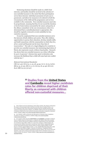 22 
Sentencing decisions should be made in a child’s best interests, and families should be involved in the selection of non-custodial measures to the extent that their participation serves these interests. Individual assessment of each case is paramount, and allows for measures to be tailored to both the circumstances of the child and the programmes and services available in the community. Non-custodial measures must also be proportionate, meaning that they do not exceed the duration or level of intervention warranted by the nature and gravity of the offence committed. In the rare circumstances where it is determined that a custodial placement is appropriate, this should be regularly reviewed to revisit suitability for less restrictive measures. 
It must be emphasised that non-custodial sentences serve the interests of both children and society. They offer children opportunities to pursue their education, develop valuable skills, and build connections with the communities in which they live, all at a social and financial cost far lower than that of incarceration.31 Not only is it a legal obligation for countries to provide non-custodial measures, but minimising deprivation of liberty also represents sound, evidence-based policy. Research has shown that non-custodial measures can reduce offending 
by up to 70 percent,32 whereas time spent in detention only increases the likelihood that a child will come back into conflict with the law.33 
Relevant International Standards: 
CRC (37, 40); GC10 (3, 11, 23, 28, 44-45, 70-71, 73-74, 79-81); BR (5, 13, 16-19); JDL (1-2, 17); GA (15, 18, 41-42); SG (A.8, B.2); HRC (9-10); LA (47) 
31 Harry Holman and Jason Ziedenberg, Justice Policy Institute, The Dangers of Detention: The Impact of Incarcerating Youth in Detention and Other Secure Facilities (2006), p. 10. For a comparison of the costs of diversionary measures and non-custodial measures with sentences involving deprivation of liberty, see UNICEF, Toolkit on Diversion and Alternatives to Detention: What are the costs involved for diversion & alternatives compared to detention? (2009), available at http://www.unicef.org/tdad/whatarecostsinvolved. 
32 See UNICEF, Toolkit on Diversion and Alternatives to Detention 2009: Compilation of evidence in relation to recidivism, available at http://www.unicef.org/tdad/ evidencereducedrecidivism. 
33 For example, studies from the United States and Cambodia reveal higher recidivism rates for children deprived of their liberty as compared with children offered non-custodial measures, and 60 to 80 percent of children sentenced to imprisonment in the United States are convicted of a later offence within 2 to 5 years’ time. In France, recidivism figures rise to 90 percent for children incarcerated a second time. Paulo Pinheiro, Independent Expert for the United Nations Secretary-General’s Study on Violence Against Children, World Report on Violence Against Children (2006), p. 200; Angeliki-Marianthi Gyftopoulou, Child Imprisonment and Children’s Rights: A Question of Consistency, Unpublished Masters Thesis (2012); Defence for Children International, Stop the violence!: The overuse of pre-trial detention, or the need to reform juvenile justice systems: Review of Evidence (2010), p. 27, citing La récidive des mineurs” (2009), available at http://pays-de-la-loire.emancipation.fr/ spip.php?article21. 
33 Studies from the United States 
and Cambodia reveal higher recidivism 
rates for children deprived of their 
liberty as compared with children 
offered non-custodial measures...  