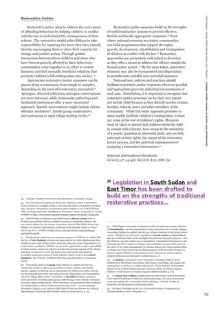 23 
International NGO Council on Violence Against Children | Creating a Non-Violent Juvenile Justice System | October 2013 
Restorative Justice 
Restorative justice aims to address the root causes 
of offending behaviour by helping children in conflict 
with the law to understand the consequences of their 
actions. The restorative model asks children to take 
responsibility for repairing the harm they have caused, 
thereby encouraging them to show their capacity for 
change and positive action. Through guided 
interactions between these children and those who 
have been negatively affected by their behaviour, 
communities come together in an effort to restore 
harmony and find mutually beneficial solutions that 
promote children’s full reintegration into society. 34 
Appropriate restorative justice responses can be 
placed along a continuum from simple to complex, 
depending on the level of involvement warranted.35 
Apologies, directed reflections and open conversations 
are more informal, while community gatherings and 
facilitated conferences offer a more structured 
approach. Specific interventions might include victim-offender 
mediation36, family group conferences37, 
and sentencing or open village healing circles.38 
34 UNICEF, Toolkit on Diversion and Alternatives to Detention (2010). 
35 See International Institute for Restorative Practices, What is Restorative 
Justice Practices?, available at http://www.iirp.edu/what-is-restorative-practices. 
php. For more information on restorative justice initiatives, see United Nations 
Office on Drugs and Crime, Handbook on Restorative Justice Programmes, (2006), 
available at http://www.unodc.org/pdf/criminal_justice/06-56290_Ebook.pdf. 
36 Child Welfare Committees and Child Panels in Sierra Leone work to 
facilitate reconciliation between children accused of committing offences and 
any persons affected by the actions in question. African Child Policy Forum and 
Defence for Children International, Achieving Child Friendly Justice in Africa 
(2012), pp. 62-3, available at http://www.crin.org/violence/search/closeup. 
asp?infoID=29168. 
37 Family group conferences are common responses to children in conflict with 
the law in New Zealand, and provide opportunities for child offenders and their 
families to meet with victims, police and youth advocates under the guidance of a 
youth justice coordinator. Children are given the opportunity to take responsibility 
for their actions, victims are asked to describe the personal impacts of the offence, 
and plans are agreed to rectify the harm caused and resolve the situation. 
A similarly structured system of Youth Offender Panels exists in the United 
Kingdom. See UNICEF, Toolkit on Diversion and Alternatives to Detention 
(2010). 
38 Sentencing circles in Canada bring children in conflict with the law, 
community members, elders, peers, family members, victims, and victims’ 
families together to shift the aim of dispositions for children in conflict with the 
law from punishment to the restoration of social relationships and responsibility. 
Likewise, Village Child Justice Committees in Namibia facilitate restorative 
justice processes including family group conferencing, victim-offender mediation 
and open village healing circles. Marie Wernham, Consortium for Street Children, 
An Outside Chance: Street Children and Juvenile Justice – An International 
Perspective (2004), p.137; African Child Policy Forum and Defence for Children 
International, Achieving Child Friendly Justice in Africa (2012), p. 63. 
Restorative justice measures build on the strengths 
of traditional justice systems to provide effective, 
flexible and locally appropriate responses.39 Even 
where national resources are scarce, communities 
can build programmes that support the rights, 
growth, development, rehabilitation and reintegration 
of children in conflict with the law.40 Restorative 
approaches are particularly well-suited to diversion, 
as they offer a means to address the offence outside the 
formal justice system. 41 By the same token, restorative 
elements may also be incorporated into dispositions 
to provide more suitable non-custodial measures. 
National laws, policies and practices should 
facilitate restorative justice responses wherever possible 
and appropriate given the individual circumstances of 
each case. Nonetheless, it is important to recognise that 
restorative justice processes are by their very nature 
not strictly child-focused as they directly involve victims, 
families, schools, peers and other members of the 
community. While this wider approach promises to 
more readily facilitate children’s reintegration, it must 
not come at the cost of children’s rights. Measures 
must be taken to ensure that children retain the right 
to consult with a lawyer; have access to the assistance 
of a parent, guardian or interested adult; and are fully 
informed of their rights, the nature of the restorative 
justice process, and the potential consequences of 
accepting a restorative intervention.42 
Relevant International Standards: 
GC10 (3, 27, 44-45); SG (A.8, B.2); HRC (9) 
39 Child Rights Community Committees build on traditional systems of justice 
in Somaliland to provide communities a more structured way to resolve matters 
concerning children in conflict with the law without resorting to the formal justice 
system. Similarly, juvenile justice legislation in South Sudan and East Timor 
has been drafted to build on the strengths of traditional restorative practices. Save 
the Children, Juvenile Justice Law in Somaliland, Unpublished Submission to the 
International NGO Council on Violence Against Children (2013); Joint report of 
the Office of the High Commissioner for Human Rights, the United Nations Office 
on Drugs and Crime and the Special Representative of the Secretary-General on 
Violence against Children on prevention of and responses to violence against 
children within the juvenile justice system (2012), p. 8. 
40 In Malawi, Community Crime Prevention Committees help to divert 
children from the formal court system, offer family counselling, and support the 
reintegration of children in conflict with the law. Paulo Pinheiro, Independent 
Expert for the United Nations Secretary-General’s Study on Violence Against 
Children, World Report on Violence Against Children (2006), p. 216. 
41 In Papua New Guinea, a rights-based juvenile justice system developed 
from cultural traditions of restorative justice encourages diversion from formal 
court proceedings into community-based mediation. UNICEF, Toolkit on 
Diversion and Alternatives to Detention (2010). 
42 See Basic Principles on the Use of Restorative Justice Programmes in 
Criminal Matters (2002), Principles 1-4. 
39 Legislation in South Sudan and 
East Timor has been drafted to 
build on the strengths of traditional 
restorative practices... 
 