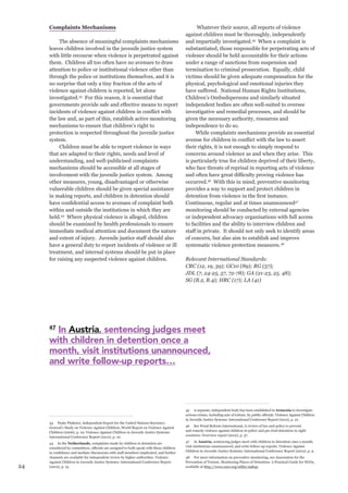 24 
Complaints Mechanisms 
The absence of meaningful complaints mechanisms leaves children involved in the juvenile justice system with little recourse when violence is perpetrated against them. Children all too often have no avenues to draw attention to police or institutional violence other than through the police or institutions themselves, and it is no surprise that only a tiny fraction of the acts of violence against children is reported, let alone investigated.43 For this reason, it is essential that governments provide safe and effective means to report incidents of violence against children in conflict with the law and, as part of this, establish active monitoring mechanisms to ensure that children’s right to protection is respected throughout the juvenile justice system. 
Children must be able to report violence in ways that are adapted to their rights, needs and level of understanding, and well-publicised complaints mechanisms should be accessible at all stages of involvement with the juvenile justice system. Among other measures, young, disadvantaged or otherwise vulnerable children should be given special assistance in making reports, and children in detention should have confidential access to avenues of complaint both within and outside the institutions in which they are held.44 Where physical violence is alleged, children should be examined by health professionals to ensure immediate medical attention and document the nature and extent of injury. Juvenile justice staff should also have a general duty to report incidents of violence or ill treatment, and internal systems should be put in place for raising any suspected violence against children. 
43 Paulo Pinheiro, Independent Expert for the United Nations Secretary- General’s Study on Violence Against Children, World Report on Violence Against Children (2006), p. 10; Violence Against Children in Juvenile Justice Systems: International Conference Report (2012), p. 10. 
44 In the Netherlands, complaints made by children in detention are considered by committees, officials are assigned to both speak with these children in confidence and mediate discussions with staff members implicated, and further channels are available for independent review by higher authorities. Violence Against Children in Juvenile Justice Systems: International Conference Report (2012), p. 13. 
Whatever their source, all reports of violence against children must be thoroughly, independently and impartially investigated.45 When a complaint is substantiated, those responsible for perpetrating acts of violence should be held accountable for their actions under a range of sanctions from suspension and termination to criminal prosecution. Equally, child victims should be given adequate compensation for the physical, psychological and emotional injuries they have suffered. National Human Rights Institutions, Children’s Ombudspersons and similarly situated independent bodies are often well-suited to oversee investigative and remedial processes, and should be given the necessary authority, resources and independence to do so. 
While complaints mechanisms provide an essential avenue for children in conflict with the law to assert their rights, it is not enough to simply respond to concerns around violence as and when they arise. This is particularly true for children deprived of their liberty, who face threats of reprisal in reporting acts of violence and often have great difficulty proving violence has occurred.46 With this in mind, preventive monitoring provides a way to support and protect children in detention from violence in the first instance. Continuous, regular and at times unannounced47 monitoring should be conducted by external agencies or independent advocacy organisations with full access to facilities and the ability to interview children and staff in private. It should not only seek to identify areas of concern, but also aim to establish and improve systematic violence protection measures.48 
Relevant International Standards: 
CRC (12, 19, 39); GC10 (89); RG (57); 
JDL (7, 24-25, 57, 72-78); GA (21-23, 25, 48); 
SG (B.2, B.4); HRC (17); LA (41) 
45 A separate, independent body has been established in Armenia to investigate serious crimes, including acts of torture, by public officials. Violence Against Children in Juvenile Justice Systems: International Conference Report (2012), p. 10. 
46 See Penal Reform International, A review of law and policy to prevent and remedy violence against children in police and pre-trial detention in eight countries: Overview report (2012), p. 37. 
47 In Austria, sentencing judges meet with children in detention once a month, visit institutions unannounced, and write follow-up reports. Violence Against Children in Juvenile Justice Systems: International Conference Report (2012), p. 9. 
48 For more information on preventive monitoring, see Association for the Prevention of Torture, Monitoring Places of Detention: A Practical Guide for NGOs, available at http://www.osce.org/odihr/29845. 
47 In Austria, sentencing judges meet 
with children in detention once a 
month, visit institutions unannounced, 
and write follow-up reports…  