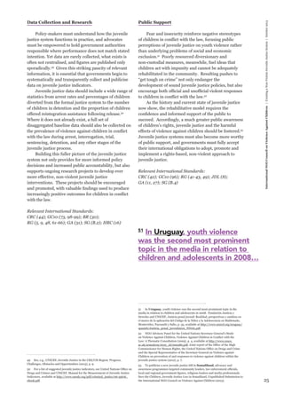 25 
International NGO Council on Violence Against Children | Creating a Non-Violent Juvenile Justice System | October 2013 
Data Collection and Research 
Policy-makers must understand how the juvenile 
justice system functions in practice, and advocates 
must be empowered to hold government authorities 
responsible where performance does not match stated 
intention. Yet data are rarely collected, what exists is 
often not centralised, and figures are published only 
sporadically.49 Given this striking paucity of relevant 
information, it is essential that governments begin to 
systematically and transparently collect and publicise 
data on juvenile justice indicators. 
Juvenile justice data should include a wide range of 
statistics from arrest rates and percentages of children 
diverted from the formal justice system to the number 
of children in detention and the proportion of children 
offered reintegration assistance following release.50 
Where it does not already exist, a full set of 
disaggregated baseline data should also be collected on 
the prevalence of violence against children in conflict 
with the law during arrest, interrogation, trial, 
sentencing, detention, and any other stages of the 
juvenile justice process. 
Building this fuller picture of the juvenile justice 
system not only provides for more informed policy 
decisions and increased public accountability, but also 
supports ongoing research projects to develop ever 
more effective, non-violent juvenile justice 
interventions. These projects should be encouraged 
and promoted, with valuable findings used to produce 
increasingly positive outcomes for children in conflict 
with the law. 
Relevant International Standards: 
CRC (44); GC10 (73, 98-99); BR (30); 
RG (5, 9, 48, 61-66); GA (31); SG (B.2); HRC (16) 
49 See, e.g., UNICEF, Juvenile Justice in the CEE/CIS Region: Progress, 
Challenges, Obstacles and Opportunities (2013), p. 9. 
50 For a list of suggested juvenile justice indicators, see United Nations Office on 
Drugs and Crimes and UNICEF, Manual for the Measurement of Juvenile Justice 
Indicators, available at http://www.unodc.org/pdf/criminal_justice/06-55616_ 
ebook.pdf. 
Public Support 
Fear and insecurity reinforce negative stereotypes 
of children in conflict with the law, focusing public 
perceptions of juvenile justice on youth violence rather 
than underlying problems of social and economic 
exclusion.51 Poorly resourced diversionary and 
non-custodial measures, meanwhile, fuel ideas that 
children act with impunity and cannot be adequately 
rehabilitated in the community. Resulting pushes to 
“get tough on crime” not only endanger the 
development of sound juvenile justice policies, but also 
encourage both official and unofficial violent responses 
to children in conflict with the law.52 
As the history and current state of juvenile justice 
now show, the rehabilitative model requires the 
confidence and informed support of the public to 
succeed. Accordingly, a much greater public awareness 
of children’s rights, juvenile justice and the harmful 
effects of violence against children should be fostered.53 
Juvenile justice systems must also become more worthy 
of public support, and governments must fully accept 
their international obligations to adopt, promote and 
implement a rights-based, non-violent approach to 
juvenile justice. 
Relevant International Standards: 
CRC (42); GC10 (96); RG (41-43, 49); JDL (8); 
GA (11, 27); SG (B.4) 
51 In Uruguay, youth violence was the second most prominent topic in the 
media in relation to children and adolescents in 2008. Fundación Justicia y 
Derecho and UNICEF, Justicia penal juvenil: Realidad, perspectivas y cambios en 
el marco de la aplicación del Código de la Niñez y la Adolescencia en Maldonado, 
Montevideo, Paysandú y Salto, p. 35, available at http://www.unicef.org/uruguay/ 
spanish/Justicia_penal_juvenil2010_FINAL.pdf. 
52 NGO Advisory Panel for the United Nations Secretary-General’s Study 
on Violence Against Children, Violence Against Children in Conflict with the 
Law: A Thematic Consultation (2005), p. 4, available at http://www.essex. 
ac.uk/armedcon/story_id/000280.pdf; Joint report of the Office of the High 
Commissioner for Human Rights, the United Nations Office on Drugs and Crime 
and the Special Representative of the Secretary-General on Violence against 
Children on prevention of and responses to violence against children within the 
juvenile justice system (2012), p. 7. 
53 To publicise a new juvenile justice bill in Somaliland, advocacy and 
awareness programmes targeted community leaders, law enforcement officials, 
local and regional government figures, religious leaders and media professionals. 
Save the Children, Juvenile Justice Law in Somaliland, Unpublished Submission to 
the International NGO Council on Violence Against Children (2013). 
51 In Uruguay, youth violence 
was the second most prominent 
topic in the media in relation to 
children and adolescents in 2008… 
 