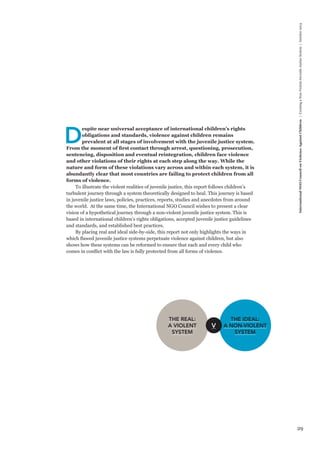 29 
International NGO Council on Violence Against Children | Creating a Non-Violent Juvenile Justice System | October 2013 Despite near universal acceptance of international children’s rights 
obligations and standards, violence against children remains 
prevalent at all stages of involvement with the juvenile justice system. 
From the moment of first contact through arrest, questioning, prosecution, 
sentencing, disposition and eventual reintegration, children face violence 
and other violations of their rights at each step along the way. While the 
nature and form of these violations vary across and within each system, it is 
abundantly clear that most countries are failing to protect children from all 
forms of violence. 
To illustrate the violent realities of juvenile justice, this report follows children’s 
turbulent journey through a system theoretically designed to heal. This journey is based 
in juvenile justice laws, policies, practices, reports, studies and anecdotes from around 
the world. At the same time, the International NGO Council wishes to present a clear 
vision of a hypothetical journey through a non-violent juvenile justice system. This is 
based in international children’s rights obligations, accepted juvenile justice guidelines 
and standards, and established best practices. 
By placing real and ideal side-by-side, this report not only highlights the ways in 
which flawed juvenile justice systems perpetuate violence against children, but also 
shows how these systems can be reformed to ensure that each and every child who 
comes in conflict with the law is fully protected from all forms of violence. 
THE REAL: 
A VIOLENT 
SYSTEM 
THE IDEAL: 
A NON-VIOLENT 
SYSTEM 
V 
 