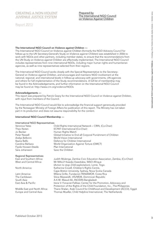 3 
International NGO Council on Violence Against Children | Creating a Non-Violent Juvenile Justice System | October 2013 
The International NGO Council on Violence against Children — 
The International NGO Council on Violence against Children (formerly the NGO Advisory Council for 
follow-up to the UN Secretary-General’s Study on Violence against Children) was established in 2006 to 
work with NGOs and other partners, including member states, to ensure that the recommendations from 
the UN Study on Violence against Children are effectively implemented. The International NGO Council 
includes representatives from nine international NGOs, including major human rights and humanitarian 
agencies, as well as nine representatives selected from their regions. 
The International NGO Council works closely with the Special Representative to the Secretary- 
General on Violence against Children, and encourages and maintains NGO involvement at the 
national, regional, and international levels in follow-up advocacy with governments, UN agencies 
and others for full implementation of the Study recommendations. A full list of membership may 
be found in the Acknowledgements, and further information on the International NGO Council 
may be found at: http://www.crin.org/violence/NGOs 
Acknowledgements — 
This report was prepared by Patrick Geary for the International NGO Council on Violence against Children, 
with input from members of the Council. 
The International NGO Council would like to acknowledge the financial support generously provided 
by the Norwegian Ministry of Foreign Affairs for publication of this report. The Ministry has not taken 
part in its production and does not assume responsibility for the content. 
International NGO Council Membership — 
International NGO Representatives 
Veronica Yates Child Rights International Network – CRIN, (Co-Chair) 
Theo Noten ECPAT International (Co-Chair) 
Jo Becker Human Rights Watch 
Peter Newell Global Initiative to End all Corporal Punishment of Children 
Arelys Bellorini World Vision International 
Ileana Bello Defence for Children International 
Carolina Bárbara World Organization Against Torture (OMCT) 
Fiyola Hoosen-Steele Plan International 
Sara Johansson Save the Children 
Regional Representatives 
East and Southern Africa: Judith Mulenga, Zambia Civic Education Association, Zambia, (Co-Chair) 
West and Central Africa: Mr MALLY Kwadjo Essediaba, WAO Afrique 
(Action to stop child exploitation), Lomé, Togo. 
North America: Katherine Covell, Children’s Rights Centre, 
Cape Breton University, Sydney, Nova Scotia Canada 
Latin America: Milena Grillo, Fundacion PANIAMOR, Costa Rica 
The Caribbean: Silvia Mazzarelli, VIS/MDB, Dominican Republic 
South Asia: A.K.M. Masud Ali, INCIDIN Bangladesh 
East Asia & Pacific: Irene V. Fonacier-Fellizar, Center for the Promotion, Advocacy and 
Protection of the Rights of the Child Foundation, Inc., The Philippines 
Middle East and North Africa: Thaira Shalan, Arab Council for Childhood and Development (ACCD), Egypt 
Europe and Central Asia: Thomas Mueller, Child Helpline International, The Netherlands 
Published October 2013 
Prepared by 
The International NGO Council 
on Violence Against Children 
CREATING A NON-VIOLENT 
JUVENILE JUSTICE SYSTEM 
Report 2013 
 