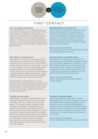30 
THE REAL: 
A VIOLENT 
SYSTEM 
THE IDEAL: 
A NON-VIOLENT 
SYSTEM 
V 
FIRST CONTACT 
Lack of knowledge, understanding 
Police officers form the front line of juvenile justice, yet lack practical knowledge about children’s rights.54 Many police officers have not been trained to interact with children in their official capacity, and address children in conflict with the law in the same way they would adult offenders.55 Children do not receive special treatment or attention in law enforcement, and divisions dedicated to juvenile justice issues are understaffed, underresourced or absent entirely.56 
Specialised police units, social services 
All law enforcement agencies have specialised juvenile justice units and general training programmes on children’s rights to ensure that reports, incidents and 
cases concerning children are addressed with respect 
and care.57 Social and child protection services are 
linked with the police58 and, wherever appropriate, 
form part of the initial response to children who appear 
to be in conflict with the law.59 
Relevant International Standards: 
CRC (19); GC10 (13, 40, 92, 94, 97); BR (12, 22); RG (9, 58); GA (24, 28); SG (B.1-B.2); HRC (6,10) 
Status offences, survival behaviours 
Status offences criminalise acts committed by children that would not run contrary to the law were they above the age of majority. Commonly, these offences include curfew violations, school truancy, running away, anti-social or “uncontrollable” behaviour, associating with gangs or suspected criminals60, or even simple disobedience.61 
To make matters worse, survival behaviours like begging, scavenging, loitering, vagrancy and prostitution are also outlawed, disproportionately impacting disadvantaged children and those living or working on the street.62 
The criminalisation of status offences and survival behaviours reinforces ideas that equate poverty and youth with criminality.63 The broad authority and wide discretion granted to police in enforcing these laws64 further open the door to discrimination, aggression and violence directed toward children.65 
Non-discrimination, social welfare support 
Status offences are recognised as a form of harmful 
age discrimination and eliminated, meaning that children are not approached, questioned or arrested for actions that would not violate the law if undertaken by adults. Survival behaviours are similarly not considered cause 
for prosecution; rather, children found by police to be in need of care or protection are offered services and assistance through the social welfare system. 
Relevant International Standards: 
CRC (2, 19-20); GC10 (6, 8-9, 94); BR (3); RG (56); 
SG (A.2); HRC (14) 
Targeting vulnerable children 
Disadvantaged, vulnerable and disempowered children are perceived by the police as delinquent, and hence more likely to become involved in the juvenile justice system.66 Police violence against vulnerable children is targeted and systematic, with frequent reports of extortion, threats, beatings, rape and even murder.67 These actions form part of larger campaigns to “cleanse” the streets68, and law enforcement performance targets based on the number of arrests made or crimes solved all but guarantee the over-policing of disadvantaged areas.69 As a result, patterns of discrimination and violence become further entrenched and increasingly erode relationships between the police and the communities in which they operate.70 
Sensitivity to vulnerable children 
Every child is treated with dignity and in a manner appropriate for his or her age and maturity. Situations of vulnerability and disadvantage are identified to ensure greater protection and provide additional support rather than to harass, interrogate or apprehend. Arrest, detention and conviction rates are in no way considered indicators of success, and police have built non-violent relationships of trust and confidence with children and communities. 
Relevant International Standards: 
CRC (2, 19, 40); GC10 (6, 18, 97); SG (A.5, A.7); HRC (8, 19)  