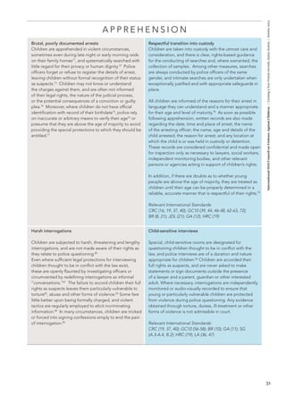 31 
International NGO Council on Violence Against Children | Creating a Non-Violent Juvenile Justice System | October 2013 
APPREHENSION 
Brutal, poorly documented arrests 
Children are apprehended in violent circumstances, 
sometimes even during late night or early morning raids 
on their family homes71, and systematically searched with 
little regard for their privacy or human dignity.72 Police 
officers forget or refuse to register the details of arrest, 
leaving children without formal recognition of their status 
as suspects.73 Children may not know or understand 
the charges against them, and are often not informed 
of their legal rights, the nature of the judicial process, 
or the potential consequences of a conviction or guilty 
plea.74 Moreover, where children do not have official 
identification with record of their birthdate75, police rely 
on inaccurate or arbitrary means to verify their age76 or 
presume that they are above the age of majority to avoid 
providing the special protections to which they should be 
entitled.77 
Respectful transition into custody 
Children are taken into custody with the utmost care and 
consideration, and there is clear, rights-based guidance 
for the conducting of searches and, where warranted, the 
collection of samples. Among other measures, searches 
are always conducted by police officers of the same 
gender, and intimate searches are only undertaken when 
exceptionally justified and with appropriate safeguards in 
place. 
All children are informed of the reasons for their arrest in 
language they can understand and a manner appropriate 
for their age and level of maturity.78 As soon as possible 
following apprehension, written records are also made 
regarding the date, time and place of arrest; the name 
of the arresting officer; the name, age and details of the 
child arrested; the reason for arrest; and any location at 
which the child is or was held in custody or detention. 
These records are considered confidential and made open 
for inspection only as necessary to lawyers, social workers, 
independent monitoring bodies, and other relevant 
persons or agencies acting in support of children’s rights. 
In addition, if there are doubts as to whether young 
people are above the age of majority, they are treated as 
children until their age can be properly determined in a 
reliable, accurate manner that is respectful of their rights.79 
Relevant International Standards: 
CRC (16, 19, 37, 40); GC10 (39, 44, 46-48, 62-63, 72); 
BR (8, 21); JDL (21); GA (12); HRC (19) 
Harsh interrogations 
Children are subjected to harsh, threatening and lengthy 
interrogations, and are not made aware of their rights as 
they relate to police questioning.80 
Even where sufficient legal protections for interviewing 
children thought to be in conflict with the law exist, 
these are openly flaunted by investigating officers or 
circumvented by redefining interrogations as informal 
“conversations.”81 The failure to accord children their full 
rights as suspects leaves them particularly vulnerable to 
torture82, abuse and other forms of violence.83 Some fare 
little better upon being formally charged, and violent 
tactics are regularly employed to elicit incriminating 
information.84 In many circumstances, children are tricked 
or forced into signing confessions simply to end the pain 
of interrogation.85 
Child-sensitive interviews 
Special, child-sensitive rooms are designated for 
questioning children thought to be in conflict with the 
law, and police interviews are of a duration and nature 
appropriate for children.86 Children are accorded their 
full rights as suspects, and are never asked to make 
statements or sign documents outside the presence 
of a lawyer and a parent, guardian or other interested 
adult. Where necessary, interrogations are independently 
monitored or audio-visually recorded to ensure that 
young or particularly vulnerable children are protected 
from violence during police questioning. Any evidence 
obtained through torture, duress, ill-treatment or other 
forms of violence is not admissible in court. 
Relevant International Standards: 
CRC (19, 37, 40); GC10 (56-58); BR (10); GA (11); SG 
(A.3-A.4, B.2); HRC (19); LA (36, 47) 
 