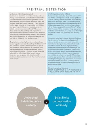 33 
International NGO Council on Violence Against Children | Creating a Non-Violent Juvenile Justice System | October 2013 
P R E - T R I A L D E T E N T I O N 
Unchecked, indefinite police custody 
Vast numbers of children are held in detention without 
having ever been tried.98 Even where laws demand that 
children taken into custody be brought before a court 
within a matter of hours, children languish in police jails 
for days, weeks and months at a time.99 There are often 
no firm upper limits set on the amount of time children 
can spend in pretrial detention, and judges may be 
able to extend this period indefinitely.100 Even where 
these limits exist, they are frequently impossible to 
enforce without documented dates and times of arrest.101 
Judicially sanctioned release also does not guarantee an 
end to pretrial detention, as bail amounts are often set 
too high for children or their families to post.102 
Despite their unsuitability for children, police cells are 
by and large the venues of choice for pretrial detention.103 
The conditions in pretrial detention rooms are grim104, 
and children in pretrial detention do not benefit from 
the same educational programmes available in long-term 
residential facilities.105 Children are also especially 
vulnerable to violence and abuse while in pretrial 
detention, and run greater risks of deliberate ill-treatment 
at police establishments than more formalised 
institutions.106 
Strict limits on deprivation of liberty 
Pretrial detention is a matter of absolute last resort,107 
and children held in police custody are brought before 
a judicial authority as soon as possible and at the very 
latest within 24 hours of arrest.108 Continued pretrial 
detention is only authorised if there is a serious risk of 
children causing significant harm to others, and then 
only for the shortest possible period of time.109 Where 
this is the case, children are placed in age-appropriate 
residential centres that ensure full respect for their rights 
and provide suitable care, protection and recovery 
services. 
Children are never held in pretrial detention for longer 
than six months,110 and are reviewed by a judicial 
authority at minimum every two weeks to consider new 
information or changes in circumstance that would 
enable their release. As in any legal proceeding, 
children are represented by a competent lawyer and 
accompanied by a parent, guardian or trusted adult. 
At each hearing, the reasons and evidence supporting 
continued deprivation of liberty must be presented 
to any child ordered back into custody. When release 
becomes appropriate, this is not made conditional on 
providing monetary security, and children are wherever 
possible returned to the care of a parent, guardian 
or other responsible adult with necessary support for 
reintegration in place. 
Relevant International Standards: 
CRC (37, 40); GC10 (11, 28, 42, 51, 79-84); BR (7, 10, 13, 
19-20); JDL (17-18); GA (18, 35); SG (A.8, B.2); HRC (9) 
V 
Unchecked, 
indefinite police 
custody 
Strict limits 
on deprivation 
of liberty 
 
