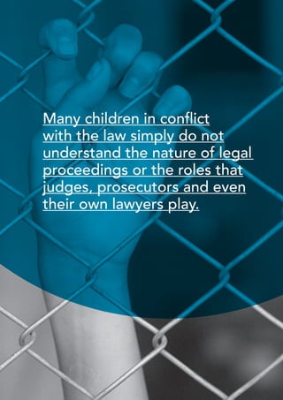 35 
International NGO Council on Violence Against Children | Creating a Non-Violent Juvenile Justice System | October 2013 
Many children in conflict 
with the law simply do not 
understand the nature of legal 
proceedings or the roles that 
judges, prosecutors and even 
their own lawyers play. 
 