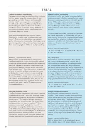 36 
TRIAL 
Sparse, non-existent juvenile courts 
Separate courtrooms and facilities for children in conflict with the law are few and far between. Juvenile court proceedings are held in the same facilities as adult criminal trials,111 and many children are simply tried in adult courts without any of the special protections to which they are entitled.112 These trials are often conducted in open courtrooms, leaving children to be scrutinised by members of their communities, media outlets and the public at large.113 
Even where juvenile courts exist, children in some locations are forced to travel long distances to reach them.114 This not only makes children vulnerable to 
police violence during transport, but effectively prevents parents or guardians without time and resources to spare from accompanying their children to court proceedings. 
Adapted facilities, proceedings 
All children in conflict with the law are brought before local juvenile courts in facilities adapted for their needs. Courtrooms are designed to be non-intimidating, and special child-sensitive waiting rooms are available. Sessions are held behind closed doors, and children accused of being in conflict with the law are never publicly identified unless at their express, informed request.115 
Proceedings are informal and conducted in a language and manner appropriate for children’s age and level of understanding. Among other measures, judges, lawyers and court staff are not attired in robes or uniforms; sessions are scheduled with shorter hearings and regular breaks; and disruptions and distractions are kept to a minimum.116 
Relevant International Standards: 
CRC (40); GC10 (46, 64-67, 92-93); BR (8, 14); GA (14); SG (A.4, A.6, B.2); LA (46-47) 
Enforced, unaccompanied silence 
Many children in conflict with the law simply do not understand the nature of legal proceedings or the roles that judges, prosecutors and even their own lawyers play. As above, they are not entitled to have counsel guide them through hearings, and most receive poor quality legal advice at best.117 Even when children are assigned a lawyer for trial, this can be at extremely short notice and subject to frequent replacement as proceedings progress.118 Without representation, some courts do not permit children to testify, speak or communicate at all.119 Where children do take the stand, they can also be required to answer tricky, aggressive or confusing questions that make it difficult for them to provide accurate information.120 
Full participation 
All children are informed beforehand about the way that juvenile justice hearings work. They are able to participate fully in proceedings brought against them, and are treated with respect and sensitivity for their age, special needs, maturity and level of understanding. Children have the assistance of counsel and are able to contribute to their own defence. They have a right, but not an obligation, to provide evidence before the court. Where children elect to testify, they are asked straightforward questions in appropriate, child-sensitive language and protected from hostile cross-examination. 
Relevant International Standards: 
CRC (12, 40); GC10 (12, 43-46, 56, 59); BR (7, 14-15); SG (A.3, A.6, B.2); LA (45, 47) 
Delayed, permanent justice 
Juvenile courts are overwhelmed with massive caseloads and extensive backlogs,121 and cases are further stalled by bureaucratic procedural requirements and frequent adjournments.122 The resulting delays in processing, investigation and scheduling mean that some children wait years before their cases are resolved.123 When decisions are eventually reached, they are rarely presented in language that children can understand, 
and children may have no additional legal or practical recourse to seek review before a higher court. Moreover, final dispositions are neither private nor expunged 
upon a child attaining the age of majority, meaning that children effectively have a permanent criminal record.124 
Prompt, confidential resolution 
Recognising that time may pass more slowly for children125, cases involving children, especially children held in pretrial detention, are prioritised and resolved promptly and without delay.126 Judicial decisions and determinations are sufficiently documented and explained in a language that children can understand, and there is an immediate right of appeal to a higher authority. All records related to legal proceedings involving children in conflict with the law are kept confidential, and findings of responsibility for juvenile offences are expunged when children attain the age of majority. 
Relevant International Standards: 
CRC (16, 40); GC10 (27, 51-52, 60, 64, 66-67, 82-84); 
BR (7-8, 20-21); JDL (17, 19); GA (23); SG (A.6); LA (41, 46)  