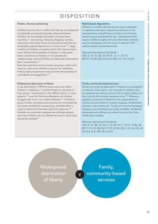 37 
International NGO Council on Violence Against Children | Creating a Non-Violent Juvenile Justice System | October 2013 
D I S P O S I T I O N 
Violent, inhuman sentencing 
Children found to be in conflict with the law are subjected 
to physically and psychologically violent sentences. 
Children can be lawfully executed in at least seven 
countries,127 and caning, whipping, flogging, stoning, 
amputation and other forms of corporal punishment are 
acceptable judicial dispositions in many more.128 Large 
numbers of children are sentenced to life imprisonment, 
some without the possibility of release, or else given 
prison sentences so lengthy or of a perpetually 
indeterminate nature that they are effectively expected to 
die in incarceration.129 
Even less restrictive environments can prove violent and 
inhuman, with some children coerced into attending 
military-style programmes that promote atmospheres of 
intimidation and aggression.130 
Rights-based dispositions 
Children in conflict with the law are never subjected 
to capital punishment, corporal punishment or life 
imprisonment, and all forms of violent and inhuman 
sentencing are prohibited by law. Dispositions both 
respect children’s rights and serve their best interests, 
and are developed with the input of relevant child 
welfare experts and professionals. 
Relevant International Standards: 
CRC (3, 19, 37, 40); GC10 (10, 13, 71, 74-77); 
BR (16-19); RG (54); SG (A.4); HRC (13, 19); LA (45) 
Widespread deprivation of liberty 
It was estimated in 1999 that there were one million 
children in detention,131 and that figure is only likely to 
have grown. Incarceration is the default option in many 
systems,132 even for first-time offenders and children 
charged with minor, non-violent offences.133 Children’s 
social, familial, educational and economic circumstances 
are rarely considered in sentencing, and little effort is 
made to determine the least restrictive response.134 
Suitable non-custodial measures are strikingly absent, 
and many children are not offered services to which they 
should be entitled135 
Family, community-based services 
Sentences involving deprivation of liberty are considered 
a measure of last resort, only imposed on children who 
are assessed as posing a serious risk to public safety, and 
then only for the shortest necessary time.136 Wherever 
possible, sentences of detention are suspended and 
children are permitted to receive necessary rehabilitative 
services in the community. Family and community-based 
measures are prioritised and widely available; residential 
placements are offered only where found to be in the 
child’s best interests. 
Relevant International Standards: 
CRC (3, 37, 40); GC10 (11, 23, 28, 70-71, 73-74, 79-80, 94); 
BR (17-19, 23, 28); RG (17-19; 32-35); JDL (1-2); GA (18, 42); 
SG (A.8, B.2); HRC (9); LA (47) 
V 
Widespread 
deprivation 
of liberty 
Family, 
community-based 
services 
 
