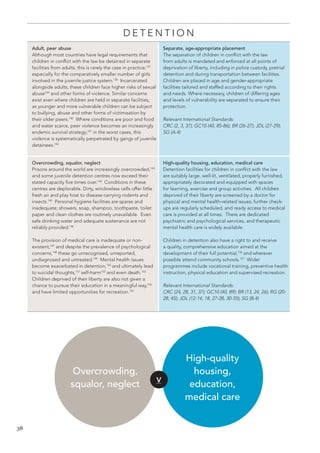 38 
DETENTION 
Adult, peer abuse 
Although most countries have legal requirements that children in conflict with the law be detained in separate facilities from adults, this is rarely the case in practice,137 especially for the comparatively smaller number of girls involved in the juvenile justice system.138 Incarcerated alongside adults, these children face higher risks of sexual abuse139 and other forms of violence. Similar concerns exist even where children are held in separate facilities, as younger and more vulnerable children can be subject to bullying, abuse and other forms of victimisation by their older peers.140 Where conditions are poor and food and water scarce, peer violence becomes an increasingly endemic survival strategy;141 in the worst cases, this violence is systematically perpetrated by gangs of juvenile detainees.142 
Separate, age-appropriate placement 
The separation of children in conflict with the law from adults is mandated and enforced at all points of deprivation of liberty, including in police custody, pretrial detention and during transportation between facilities. Children are placed in age and gender-appropriate facilities tailored and staffed according to their rights and needs. Where necessary, children of differing ages and levels of vulnerability are separated to ensure their protection. 
Relevant International Standards: 
CRC (2, 3, 37); GC10 (40, 85-86); BR (26-27); JDL (27-29); SG (A.4) 
Overcrowding, squalor, neglect 
Prisons around the world are increasingly overcrowded,143 and some juvenile detention centres now exceed their stated capacity five times over.144 Conditions in these centres are deplorable. Dirty, windowless cells offer little fresh air and play host to disease-carrying rodents and insects.145 Personal hygiene facilities are sparse and inadequate; showers, soap, shampoo, toothpaste, toilet paper and clean clothes are routinely unavailable. Even safe drinking water and adequate sustenance are not reliably provided.146 
The provision of medical care is inadequate or non- existent,147 and despite the prevalence of psychological concerns,148 these go unrecognised, unreported, undiagnosed and untreated.149 Mental health issues become exacerbated in detention,150 and ultimately lead to suicidal thoughts,151 self-harm152 and even death.153 Children deprived of their liberty are also not given a chance to pursue their education in a meaningful way,154 and have limited opportunities for recreation.155 
High-quality housing, education, medical care 
Detention facilities for children in conflict with the law are suitably large, well-lit, ventilated, properly furnished, appropriately decorated and equipped with spaces for learning, exercise and group activities. All children deprived of their liberty are screened by a doctor for physical and mental health-related issues; further check- ups are regularly scheduled, and ready access to medical care is provided at all times. There are dedicated psychiatric and psychological services, and therapeutic mental health care is widely available. 
Children in detention also have a right to and receive a quality, comprehensive education aimed at the development of their full potential,156 and wherever possible attend community schools.157 Wider programmes include vocational training, preventive health instruction, physical education and supervised recreation. 
Relevant International Standards: 
CRC (24, 28, 31, 37); GC10 (40, 89); BR (13, 24, 26); RG (20- 28, 45); JDL (12-14, 18, 27-28, 30-55); SG (B.4) 
V 
Overcrowding, squalor, neglect 
High-quality 
housing, 
education, 
medical care  