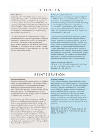 39 
International NGO Council on Violence Against Children | Creating a Non-Violent Juvenile Justice System | October 2013 
DETENTION 
Violent discipline 
Corporal punishment and other forms of violence are 
widely and lawfully used as a form of control.158 Children 
in detention are beaten, punched, hit with objects,159 
tied down, verbally abused and humiliated.160 They are 
physically and painfully restrained,161 deprived of food and 
water,162 and kept in total isolation for lengthy periods.163 
Visits from family members are restricted or prohibited,164 
and children are transferred to secure institutions long 
distances from their homes.165 
The culture of violence in juvenile detention centres 
permeates all levels of staff, leaving children in detention 
vulnerable to extreme forms of abuse including rape166 
and torture.167 Under the control of largely male 
guards, girls are at particular risk of sexual violence and 
harassment.168 Security staff also fail to protect children 
from violence inflicted by other detainees, and may even 
sanction or encourage abuse.169 
Positive, non-violent responses 
Written disciplinary rules uphold the rights and dignity 
of children in detention, and staff are held accountable 
for violations of established procedures. Physical 
chastisement, solitary confinement and other degrading 
or humiliating forms of discipline are prohibited. 
The use of force is permitted only where children 
pose an imminent threat of injury to themselves or 
others, and any restrictive measures taken are executed 
in line with formal safeguards. 
Child protection policies also establish the duty of all 
personnel to ensure that children are protected from 
violence in detention, and special attention is given to 
girls and other vulnerable populations.170 Positive, non-violent 
communication with and among young people 
is encouraged to build a climate of respect and trust. 
Children are placed in facilities as close to possible to 
their homes, and are permitted regular weekly visits with 
family members in comfortable, private settings. Where 
desired, children are also allowed to contact and seek 
the support of outside organisations involved in the 
development and rehabilitation of juvenile offenders. 
Relevant International Standards: 
CRC (2, 9, 19, 37); GC10 (87, 89); BR (26-27); RG (53-54); 
JDL (26, 28, 56, 58-71, 87); GA (18, 20, 25, 35); 
SG (A.4-A.5, B.1-B.2); HRC (19) 
REINTEGRATION 
Unsupported release 
Detention has profoundly negative impacts on children’s 
mental and physical wellbeing.171 The long-term effects 
of institutionalisation include developmental delays, 
disability and irreversible psychological damage.172 
Many children who have been in detention have difficulty 
returning to school,173 and incarceration has serious, 
immediate and permanent negative effects on prospects 
for education and employment.174 
More often than not, there are no services available to 
children once they leave the juvenile justice system.175 
Children are returned to families who do not have the 
resources to facilitate their reintegration176, and the 
experience of detention can make reestablishing parental 
relationships difficult.177 Within the wider community, 
discrimination and stigmatisation pose significant 
obstacles to children’s full reintegration.178 With little 
to no support, diminishing educational and economic 
opportunities, and increasingly strained familial and social 
relations, many children find themselves back in contact 
with the juvenile justice system within a short period after 
their release from detention.179 
Seamless transition 
Formal transition plans are developed for all children 
leaving detention with the participation of psychologists, 
social workers, children and their families. Reintegration 
services are discussed, agreed and put in place well 
before children are released, allowing for a seamless 
return to education, family, community and society. 
Children who have been in conflict with the law are 
assured legal protection from discrimination, and their 
histories of involvement with the juvenile justice system 
are viewed only as reasons to make additional support 
available in the interests of preventing future offending 
behaviour. 
Relevant International Standards: 
CRC (2, 12, 39, 40); GC10 (7, 12, 23, 29); BR (24-25, 29); 
RG (20-39); JDL (38, 40, 45, 49, 51, 79-80); GA (35, 42); 
SG (B.2, B.4); HRC (11) 
 