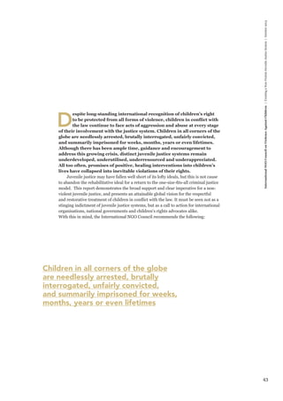 43 
International NGO Council on Violence Against Children | Creating a Non-Violent Juvenile Justice System | October 2013 
Despite long-standing international recognition of children’s right 
to be protected from all forms of violence, children in conflict with 
the law continue to face acts of aggression and abuse at every stage 
of their involvement with the justice system. Children in all corners of the 
globe are needlessly arrested, brutally interrogated, unfairly convicted, 
and summarily imprisoned for weeks, months, years or even lifetimes. 
Although there has been ample time, guidance and encouragement to 
address this growing crisis, distinct juvenile justice systems remain 
underdeveloped, underutilised, underresourced and underappreciated. 
All too often, promises of positive, healing interventions into children’s 
lives have collapsed into inevitable violations of their rights. 
Juvenile justice may have fallen well short of its lofty ideals, but this is not cause 
to abandon the rehabilitative ideal for a return to the one-size-fits-all criminal justice 
model. This report demonstrates the broad support and clear imperative for a non-violent 
juvenile justice, and presents an attainable global vision for the respectful 
and restorative treatment of children in conflict with the law. It must be seen not as a 
stinging indictment of juvenile justice systems, but as a call to action for international 
organisations, national governments and children’s rights advocates alike. 
With this in mind, the International NGO Council recommends the following: 
Children in all corners of the globe 
are needlessly arrested, brutally 
interrogated, unfairly convicted, 
and summarily imprisoned for weeks, 
months, years or even lifetimes 
 
