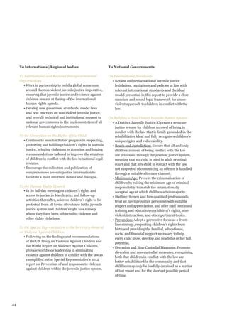 44 
To International/Regional bodies: 
To International and Regional Intergovernmental Organisations 
• Work in partnership to build a global consensus around the non-violent juvenile justice imperative, ensuring that juvenile justice and violence against children remain at the top of the international human rights agenda. 
• Develop new guidelines, standards, model laws and best practices on non-violent juvenile justice, and provide technical and institutional support to national governments in the implementation of all relevant human rights instruments. 
To the Committee on the Rights of the Child: 
• Continue to monitor States’ progress in respecting, protecting and fulfilling children’s rights in juvenile justice, bringing violations to attention and issuing recommendations tailored to improve the situation of children in conflict with the law in national legal systems. 
• Encourage the collection and publication of comprehensive juvenile justice information to facilitate a more informed debate and dialogue. 
To the Human Rights Council 
• In its full-day meeting on children’s rights and access to justice in March 2014 and follow-up activities thereafter, address children’s right to be protected from all forms of violence in the juvenile justice system and children’s right to a remedy where they have been subjected to violence and other rights violations. 
To the Special Representative to the Secretary-General on Violence Against Children 
• Following on the findings and recommendations of the UN Study on Violence Against Children and the World Report on Violence Against Children, provide worldwide leadership in eliminating violence against children in conflict with the law as exemplified in the Special Representative’s 2012 report on Prevention of and responses to violence against children within the juvenile justice system. 
To National Governments: 
On International Standards: 
• Review and revise national juvenile justice legislation, regulations and policies in line with relevant international standards and the ideal model presented in this report to provide a clear mandate and sound legal framework for a non- violent approach to children in conflict with the law. 
On Building a Non-Violent Juvenile Justice System: 
• A Distinct Juvenile Justice: Operate a separate justice system for children accused of being in conflict with the law that is firmly grounded in the rehabilitative ideal and fully recognises children’s unique rights and vulnerability. 
• Reach and Jurisdiction: Ensure that all and only children accused of being conflict with the law are processed through the juvenile justice system, meaning that no child is tried in adult criminal court and that any child in contact with the law not suspected of committing an offence is handled through a suitable alternate channel. 
• Minimum Age: Prevent the criminalisation of children by raising the minimum age of criminal responsibility to match the internationally accepted age at which children attain majority. 
• Staffing: Screen and hire qualified professionals, treat all juvenile justice personnel with suitable respect and appreciation, and offer staff continued training and education on children’s rights, non- violent interaction, and other pertinent topics. 
• Prevention: Adopt a preventive focus as a front- line strategy, respecting children’s rights from birth and providing the familial, educational, social and financial support necessary to help every child grow, develop and reach his or her full potential. 
• Diversion and Non-Custodial Measures: Promote diversion and non-custodial measures, recognising both that children in conflict with the law are better rehabilitated in the community and that children may only be lawfully detained as a matter of last resort and for the shortest possible period of time.  