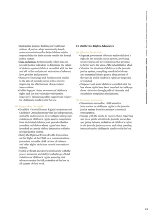 45 
International NGO Council on Violence Against Children | Creating a Non-Violent Juvenile Justice System | October 2013 
• Restorative Justice: Building on traditional 
notions of justice, adopt community-based, 
restorative solutions that help children to take 
responsibility for their actions outside the formal 
justice system. 
• Data Collection: Systematically collect data on 
juvenile justice indicators to determine the extent 
of violence against children in conflict with the law 
and aid in the analysis and evaluation of relevant 
laws, policies and practices. 
• Research: Encourage and fund research studies 
in the area of juvenile justice with a view to 
improving the effectiveness of non-violent 
interventions. 
• Public Support: Raise awareness of children’s 
rights and the non-violent juvenile justice 
imperative, enhancing public support and respect 
for children in conflict with the law. 
On Independent Oversight: 
• Establish National Human Rights Institutions and 
Children’s Ombudspersons with the independence, 
authority and resources to investigate widespread 
violations of children’s rights, receive complaints 
from individual children, and provide effective 
remedies to children whose rights have been 
breached as a result of their interaction with the 
juvenile justice system. 
• Ratify the Optional Protocol to the Convention 
on the Rights of the Child on a communications 
procedure to enable child victims of violence 
and other rights violations to seek international 
redress. 
• Foster a vibrant and diverse civil society with the 
power, resources and ability to challenge official 
violations of children’s rights, ensuring that 
advocates enjoy the full protection of the law in 
all aspects of their work. 
To Children’s Rights Advocates 
On Effective Monitoring 
• Support government efforts to realise children’s 
rights in the juvenile justice system, providing 
creative ideas and novel solutions that promise 
to better serve the aims of the rehabilitative ideal. 
• Monitor the situation of children in the juvenile 
justice system, compiling anecdotal evidence 
and numerical data to paint a clear picture of 
the ways in which children’s rights are respected 
or violated. 
• Empower and assist children in conflict with the 
law whose rights have been breached to challenge 
these violations through judicial channels and 
established complaints mechanisms. 
On Increased Awareness: 
• Disseminate accessible, child-sensitive 
information on children’s rights in the juvenile 
justice system from first contact to eventual 
reintegration. 
• Engage with the media to ensure ethical reporting 
and draw public attention to juvenile justice law 
and policy debates, violations of children’s rights 
in the juvenile justice system, and other pressing 
issues related to children in conflict with the law. 
 