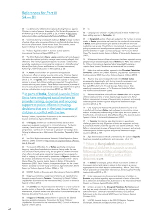 46 
54 See Defence for Children International, Ending Violence against Children in Justice Systems: Strategies for Civil Society Engagement in the Follow-up to the UN Study (2009), p. 26, available at http://www. defenceforchildren.org/files/gabriella/Violence%20Report_EN.pdf. 
55 Sensitivity training is noticeably lacking in Belize for large numbers of police officers who encounter children in conflict with the law during the course of their work. Diana Marian Shaw, The Juvenile Justice System in Belize: A Vulnerability Assessment (2007). 
56 Violence Against Children in Juvenile Justice Systems: International Conference Report (2012), p. 11. 
57 The Child Rights Act in Sierra Leone established a Family Support Unit within the national police to manage cases involving alleged child offenders. The Family Support Unit aspires “to create a violence-free society by eradicating or minimising the incidence of...child offending.” African Child Policy Forum and Defence for Children International, Achieving Child Friendly Justice in Africa (2012), p. 68. 
58 In Jordan, social workers are positioned alongside law enforcement officers in special juvenile police units. Violence Against Children in Juvenile Justice Systems: International Conference Report (2012), p. 11. In Uganda, Child Protection Units operate in many police stations to ensure that children’s rights are respected throughout their contact with the justice system. Penal Reform International, A review of law and policy to prevent and remedy violence against children in police and pre-trial detention in eight countries (2012), pp. 124/125. 
59 In parts of India, Special Juvenile Police 
Units have employed social workers to 
provide training, expertise and ongoing 
support to police officers in making 
decisions that are in the best interests of 
children in conflict with the law. 
Railway Children, Unpublished Submission to the International NGO Council on Violence Against Children (2013). 
60 In Uruguay, children can be detained merely because their appearance suggests involvement in criminal behaviour. Fundación Justicia y Derecho and UNICEF, Justicia penal juvenil: Realidad, perspectivas y cambios en el marco de la aplicación del Código de la Niñez y la Adolescencia en Maldonado, Montevideo, Paysandú y Salto, p. 22. 
61 See Child Rights International Network, Global Report on Status Offences (2009), available at http://www.crin.org/docs/Status_Offenses_ doc_2_final.pdf. 
62 The Juvenile Offenders Act of Belize specifically criminalises begging, being found wandering or destitute, being under the care of a criminal or drunk parent, being the daughter of a father convicted of an offence through gross indecency, frequenting the company of a thief, or lodging in a house used by prostitutes. In Nigeria, children can be arrested and detained for being “beyond parental control.” Diana Marian Shaw, The Juvenile Justice System in Belize: A Vulnerability Assessment (2007); Paulo Pinheiro, Independent Expert for the United Nations Secretary-General’s Study on Violence Against Children, World Report on Violence Against Children (2006), p. 194. 
63 UNICEF, Toolkit on Diversion and Alternatives to Detention (2010). 
64 Begging, prostitution, vagrancy and loitering are reported to be frequent causes of arrest in Tanzania. Consortium for Street Children, Unpublished Submission to the International NGO Council on Violence Against Children (2013). 
65 In Colombia, two 14 year-olds were drenched in oil and burned at a police station in Bogotá for breaking a curfew. Defence for Children International, Violencia Institucional Vinculada al Functionamiento de los Sistemas de Justicia Penal Juvenil, p. 6. 
66 In Egypt and Rwanda, street children in particular are labeled by police as destructive pests. Consortium for Street Children, Unpublished Submission to the International NGO Council on Violence Against Children (2013). 
67 Id. 
68 Campaigns to “cleanse” neighbourhoods of street children have been widely reported in Cambodia. Id. 
69 In Bangladesh, police officers are judged on the number of arrests made; in Russia, promotions are based on the number of crimes solved. In Belize, some police stations give awards to the officers who have made the most arrests. Penal Reform International, A review of law and policy to prevent and remedy violence against children in police and pre-trial detention in eight countries (2012), pp. 18, 91; Diana Marian Shaw, The Juvenile Justice System in Belize: A Vulnerability Assessment (2007), 
70 Widespread distrust of law enforcement has been reported among people living in disadvantaged areas of Bolivia and Peru. See Defence for Children International, Apuntes Sobre Seguridad Ciudadana y Jusiticia Penal Juvenil: Tendencias en America del Sur (undated). 
71 Night-time raids are widely reported in the Occupied Palestinian Territories. Defence for Children Palestine, Unpublished Submission to the International NGO Council on Violence Against Children (2013). 
72 Routine strip searches as performed in the United States are especially degrading for girls during times of menstruation and traumatic for children who have been victims of sexual abuse. 
See Jude McCulloch and Amanda George, Naked power: Strip searching in women’s prison, in Phil Scraton and Jude McCulloch, 
The Violence of Incarceration (2009). 
73 Reports indicate that police officers in Russia often fail to register children’s date and time of arrest despite legal requirements. Penal Reform International, A review of law and policy to prevent and remedy violence against children in police and pre-trial detention in eight countries (2012), p. 96. 
74 One study found that over 90 percent of children found to be in conflict with the law in Belize had confessed to committing crimes without an adequate understanding of their rights, the court system, or the effect of a criminal record. Diana Marian Shaw, The Juvenile Justice System in Belize: A Vulnerability Assessment (2007). 
75 In Tanzania, for instance, age determination is a particular challenge given that only 20 percent of births are registered and only 6 percent of children under the age of 5 have a birth certificate. Penal Reform International, A review of law and policy to prevent and remedy violence against children in police and pre-trial detention in eight countries (2012), p. 107. 
76 Age determination methods undertaken by the police in Uganda have been revealed as problematic and inaccurate. Id. at 121. 
77 Police in Bangladesh overestimate the age of children in custody to avoid following the additional regulations required when dealing with a child detainee. Id. at 18. 
78 In Malawi, for example, police officers must inform children of the reasons behind and rights in relation to their arrest in a manner appropriate to the child’s age and understanding. African Child Policy Forum and Defence for Children International, Achieving Child Friendly Justice in Africa (2012), p. 33. 
79 Under rules governing the arrest and detention of children in Ecuador, any doubts regarding age are resolved in favour of the child. De la Detención de Adolescentes, Submission to the International NGO Council on Violence Against Children (2013). 
80 Children arrested in the Occupied Palestinian Territories report that they are rarely informed of their rights, including the right against self-incrimination. Defence for Children Palestine, Unpublished Submission to the International NGO Council on Violence Against Children (2013). 
81 UNICEF, Juvenile Justice in the CEE/CIS Region: Progress, Challenges, Obstacles and Opportunities (2013), p. 6. 
References for Part III 
54 — 81  