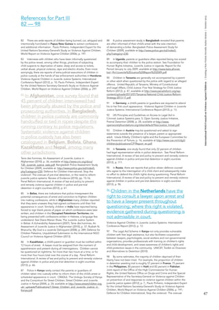 47 
International NGO Council on Violence Against Children | Creating a Non-Violent Juvenile Justice System | October 2013 
82 There are wide reports of children being burned, cut, whipped and 
intentionally humiliated in Papua New Guinea to extract confessions 
and additional information. Paulo Pinheiro, Independent Expert for the 
United Nations Secretary-General’s Study on Violence Against Children, 
World Report on Violence Against Children (2006), p. 197. 
83 Interviews with children who have been informally questioned 
by the police reveal, among other things, practices of subjecting 
child suspects to deprivation of water, sleep and access to toilets, 
verbal abuse, physical violence, rape and electric shocks. Even more 
worryingly, there are reports of extra-judicial executions of children in 
police custody at the hands of law enforcement authorities in Honduras. 
Violence Against Children in Juvenile Justice Systems: International 
Conference Report (2012), p. 10; Paulo Pinheiro, Independent Expert 
for the United Nations Secretary-General’s Study on Violence Against 
Children, World Report on Violence Against Children (2006), p. 297. 
84 In Afghanistan, one survey found that 
45 percent of children interviewed had 
been physically abused by the police and 
prosecuting authorities. In Bangladesh, 
children in police custody are commonly 
handcuffed or tied in ropes despite this 
running contrary to police regulations. 
Systematic violence against children 
in police custody has also been 
catalogued in Belgium, Bolivia, Ghana, 
Kazakhstan and Nepal, among many 
other jurisdictions. 
Terre des hommes, An Assessment of Juvenile Justice in 
Afghanistan (2010), p. 36, available at http://www.crin.org/docs/ 
Tdh_Juvenile_justice_web.pdf; Bangladesh Police Assessment Study 
for Children (2009), available at: http://www.police.gov.bd/index5. 
php?category=230; Defence for Children International, Stop the 
violence!: The overuse of pre-trial detention, or the need to reform 
juvenile justice systems: Review of Evidence (2010), pp. 15-16; 
Penal Reform International, A review of law and policy to prevent 
and remedy violence against children in police and pre-trial 
detention in eight countries (2012), p. 61. 
85 In Belize, there are indications that police misrepresent the 
potential consequences of arrest and conviction to frighten children 
into making confessions, while in Afghanistan many children reported 
that they were unaware they had signed confessions until their first 
appearance in court. Similarly, children in India have reported being 
forced to sign blank pieces of paper on which confessions were later 
written, and children in the Occupied Palestinian Territories cite 
being presented with confessions written in Hebrew, a language few 
understand. See Diana Marian Shaw, The Juvenile Justice System 
in Belize: A Vulnerability Assessment (2007); Terre des hommes, An 
Assessment of Juvenile Justice in Afghanistan (2010), p. 37; Ruzbeh N. 
Bharucha, My God is a Juvenile Delinquent (2008), p. 289; Defence for 
Children Palestine, Unpublished Submission to the International NGO 
Council on Violence Against Children (2013). 
86 In Kazakhstan, a child’s parent or guardian must be notified within 
12 hours of arrest. A lawyer must be assigned from the moment of 
apprehension and present during all interrogations. Children cannot 
be questioned at nighttime, for more than two hours at a time, or for 
more than four hours total over the course of a day. Penal Reform 
International, A review of law and policy to prevent and remedy violence 
against children in police and pre-trial detention in eight countries 
(2012), p. 66. 
87 Police in Kenya rarely contact the parents or guardians of 
children taken into custody either to inform them of the child’s arrest or 
scheduled appearance in court. CRADLE, The Undugu Society of Kenya 
and the Consortium for Street Children, Street Children and Juvenile 
Justice in Kenya (2004), p. 24, available at http://www.streetchildren.org. 
uk/_uploads/Publications/1.Street_Children_and_Juvenile_Justice_in_ 
Kenya.pdf. 
88 A police assessment study in Bangladesh revealed that parents 
are often informed of their child’s arrest with the sole intention 
of demanding a bribe. Bangladesh Police Assessment Study for 
Children (2009), available at http://www.police.gov.bd/index5. 
php?category=230. 
89 In Uganda, parents or guardians often reported being too scared 
to accompany their children to the police station. See Foundation for 
Human Rights Initiative, Juvenile Justice in Uganda: Report for the 
Period January to July 2009, available at http://www.beta.afronet. 
biz/~fhri/Juvenile%20Justice%20Report%202009.pdf. 
90 Children in Tanzania are generally not accompanied by a parent 
or other adult when questioned by the police with regard to an alleged 
offence. United Republic of Tanzania, Ministry of Constitutional 
and Legal Affairs, Child Justice: Five Year Strategy for Child Justice 
Reform (2012), p. 47, available at http://www.penalreform.org/wp-content/ 
uploads/2013/07/Tanzania-National-Child-Justice-Reform- 
Strategy-2013-17.pdf. 
91 In Germany, a child’s parents or guardians are required to attend 
his or her first court appearance. Violence Against Children in Juvenile 
Justice Systems: International Conference Report (2012), p. 13. 
92 UN Principles and Guidelines on Access to Legal Aid in 
Criminal Justice Systems para. 5; Open Society Justice Initiative, 
Pretrial Detention (2008), p. 28, available at http://www. 
opensocietyfoundations.org/sites/default/files/Justice_Initiati.pdf. 
93 Children in Austria may be questioned and asked to sign 
statements outside the presence of a lawyer, parent or appropriate 
adult. Ursula Kilkelly, Children’s rights and the European Committee for 
the Prevention of Torture, p. 16, available at http://www.coe.int/t/dg3/ 
children/publications/CPTReport_en.pdf. 
94 In Tanzania, one study found that only 22 percent of children 
had legal representation while in police detention. See Penal Reform 
International, A review of law and policy to prevent and remedy violence 
against children in police and pre-trial detention in eight countries 
(2012), p. 111. 
95 In Russia, there are reports that police obtain defence counsel 
who agree to the interrogation of a child client and subsequently make 
no effort to defend the child’s rights during questioning. Penal Reform 
International, A review of law and policy to prevent and remedy violence 
against children in police and pre-trial detention in eight countries 
(2012), p. 96. 
96 Children in the Netherlands have the 
right to consult a lawyer upon arrest and 
to have a lawyer present throughout 
questioning; where this right is violated, 
evidence gathered during questioning is 
not admissible in court. 
Violence Against Children in Juvenile Justice Systems: International 
Conference Report (2012), p. 13. 
97 The Legal Aid Scheme in Kenya not only provides vulnerable 
children with free legal assistance, but also facilitates cooperation 
between lawyers, psychologists, social workers and non-governmental 
organisations, provides professionals with training on children’s rights 
and child development, and raises awareness of children’s rights and 
child protection issues in the community. UNICEF, Toolkit on Diversion 
and Alternatives to Detention (2010). 
98 By some estimates, the majority of children deprived of their 
liberty have not been tried. For example, the proportion of children 
in detention awaiting trial is roughly 57 percent in France, 75 percent 
in the Philippines, 80 percent in Haiti and 82 percent in Pakistan. 
Joint report of the Office of the High Commissioner for Human 
Rights, the United Nations Office on Drugs and Crime and the Special 
Representative of the Secretary-General on Violence against Children 
on prevention of and responses to violence against children within the 
juvenile justice system (2012), p. 7.; Paulo Pinheiro, Independent Expert 
for the United Nations Secretary-General’s Study on Violence Against 
Children, World Report on Violence Against Children (2006), p. 191; 
Defence for Children International, Stop the violence!: The overuse 
References for Part III 
82 — 98 
 