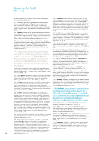 48 
of pre-trial detention, or the need to reform juvenile justice systems: Review of Evidence (2010), p. 11. 
99 Despite laws designed to prevent extended pretrial detention, children in Jamaica, Burundi and Nigeria have been deprived of their liberty in police custody for years at a time. Paulo Pinheiro, Independent Expert for the United Nations Secretary-General’s Study on Violence Against Children, World Report on Violence Against Children (2006), p. 191. 
100 In Belgium, children may be held in closed detention centres for two initial periods of three months, and this may then be renewed on a monthly basis as deemed necessary. Defence for Children International, Stop the violence!: The overuse of pre-trial detention, or the need to reform juvenile justice systems: Review of Evidence (2010), p. 13. 
101 Because times of arrest are often not documented in Uruguay, children are unlawfully detained beyond prescribed limits with regularity. Fundación Justicia y Derecho and UNICEF, Justicia penal juvenil: Realidad, perspectivas y cambios en el marco de la aplicación del Código de la Niñez y la Adolescencia en Maldonado, Montevideo, Paysandú y Salto, p. 25. 
102 The practice of setting bail amounts 
too high for children or families to afford 
is well documented in South Asia and 
Malawi, and a full third of all persons in 
detention in South Africa granted bail 
are unable to post the amount required 
for release. 
Paulo Pinheiro, Independent Expert for the United Nations Secretary- General’s Study on Violence Against Children, World Report on Violence Against Children (2006), p. 191; Open Society Justice Initiative, “Pretrial Detention” (2008), p. 29. 
103 Laws in Zambia require police to detain children as far as possible in places of safety, but children are instead routinely held in police cells. African Child Policy Forum and Defence for Children International, Achieving Child Friendly Justice in Africa (2012), pp. 70-71. 
104 In Albania, it has been reported that children in pretrial detention are held in damp rooms with cracked walls, uncovered beds and no toilets. Lights are kept on at all times, making sleep an extremely difficult prospect. Defence for Children International, Stop the violence!: The overuse of pre-trial detention, or the need to reform juvenile justice systems: Review of Evidence (2010), p. 14. 
105 In Estonia, children in pretrial detention are not given the option to pursue education, sports, recreation or any other activities suitable for their age. Two thirds of children in detention awaiting trial in Switzerland have no educational opportunities. In Tanzania, a large number of children in pretrial detention are held in adult prisons not adapted for their rights or needs. Ursula Kilkelly, Children’s rights and the European Committee for the Prevention of Torture, p. 19.; Defence for Children International, Stop the violence!: The overuse of pre-trial detention, or the need to reform juvenile justice systems: Review of Evidence (2010), p. 22, citing Conditions de détention inappropriées pour les mineurs (2007), available at http://www.humanrights.ch; Penal Reform International, A review of law and policy to prevent and remedy violence against children in police and pre-trial detention in eight countries (2012), p. 114. 
106 Defence for Children International, Stop the violence!: The overuse of pre-trial detention, or the need to reform juvenile justice systems: Review of Evidence (2010), p. 15. 
107 Pretrial detention is used sparingly for children in conflict with the law in Georgia. Children can only be held in custody before trial where the alleged offence is punishable by more than three years’ imprisonment and detention is the least restrictive measure to guarantee attendance at trial, prevent further criminal activity or ensure that ongoing investigation is not obstructed. In addition, prosecutors’ requests for pretrial detention must always be confirmed by a court. Penal Reform International, A review of law and policy to prevent and remedy violence against children in police and pre-trial detention in eight countries (2012), p. 35. 
108 In Somaliland, children deprived of their liberty have the right to a prompt appearance in court and must be brought before a judge at the latest within 48 hours of their arrest. The Child Act of South Sudan states that detention of children in police custody shall be used as a matter of last resort and for a period not exceeding 24 hours. In Tunisia, children aged under 15 years cannot lawfully be held in pretrial detention at all. African Child Policy Forum and Defence for Children International, Achieving Child Friendly Justice in Africa (2012), pp. 51, 53, 92. 
109 The Child Justice Act of South Africa establishes a presumption that children should not be held in pretrial detention, a preference for the least restrictive measure, and detailed criteria under which detention may be considered a viable option. See African Child Policy Forum and Defence for Children International, Achieving Child Friendly Justice in Africa (2012), pp. 54, 55. 
110 In Kenya, children in pretrial detention must be released on bail after six months’ time. African Child Policy Forum and Defence for Children International, Achieving Child Friendly Justice in Africa (2012), p. 92. 
111 Children in the Occupied Palestinian Territories are tried in facilities that also function as adult military courts, and are brought into court wearing leg chains and standard issue prison uniforms. Defence for Children Palestine, Unpublished Submission to the International NGO Council on Violence Against Children (2013). 
112 There are widespread reports of children in Bangladesh being tried in adult courts in violation of the country’s juvenile justice legislation. Penal Reform International, A review of law and policy to prevent and remedy violence against children in police and pre-trial detention in eight countries (2012), p. 25. 
113 See, e.g., UNICEF, Juvenile Justice in the CEE/CIS Region: Progress, Challenges, Obstacles and Opportunities (2013), p. 6. 
114 In rural regions of Bangladesh, police must bring children from remote villages to regional headquarters for juvenile court proceedings. Penal Reform International, A review of law and policy to prevent and remedy violence against children in police and pre-trial detention in eight countries (2012), p. 25. 
115 In Botswana, for instance, children’s courts are generally closed to the public and information relating to the identity of children appearing before the court may not be published or otherwise disclosed. African Child Policy Forum and Defence for Children International, Achieving Child Friendly Justice in Africa (2012), p. 37. 
116 In Malawi, there are requirements that 
proceedings in child justice courts are 
informal, technical language is avoided, 
court personnel and legal representatives 
do not wear robes or professional 
uniforms, and courts take regular breaks. 
African Child Policy Forum and Defence for Children International, Achieving Child Friendly Justice in Africa (2012), p. 95. 
117 In Belize, there is no requirement that children be granted legal assistance, and children regularly appear before courts without representation. Diana Marian Shaw, The Juvenile Justice System in Belize: A Vulnerability Assessment (2007), 
118 Reports in Bangladesh indicate that legal aid lawyers are assigned at the last minute and substituted throughout trials. Penal Reform International, A review of law and policy to prevent and remedy violence against children in police and pre-trial detention in eight countries (2012), p. 25. 
119 In Afghanistan, 40 percent of children in some regions reported that they were not permitted to testify, and were sometimes told explicitly that they should not speak or even make eye contact with the judge. Terre des hommes, An Assessment of Juvenile Justice in Afghanistan (2010), p. 38. 
References for Part III 
99 — 119  