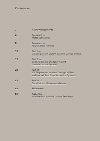 5 
International NGO Council on Violence Against Children | Creating a Non-Violent Juvenile Justice System | October 2013 
Contents — 
Acknowledgements 
Foreword — 
Marta Santos Pais 
Foreword — 
Paulo Sérgio Pinheiro 
Part I— 
Creating a Non-Violent Juvenile Justice System 
Part II 
— 
Building Blocks of a Non-Violent 
Juvenile Justice System 
Part III 
— 
A Comparative Journey Through Violent 
and Non-Violent Juvenile Justice Systems 
Part IV 
— 
Conclusion + Recommendations 
References 
Appendix — 
International Juvenile Justice Standards 
3 
6 
8 
10 
12 
28 
42 
46 
52 
 