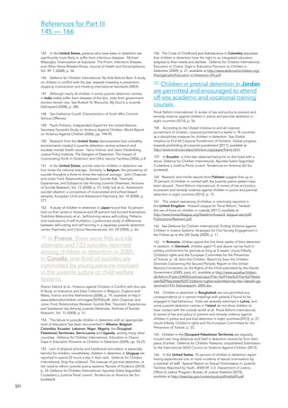 50 
145 In the United States, persons who have been in detention are significantly more likely to suffer from infectious diseases. Michael Massoglia, Incarceration as Exposure: The Prison, Infections Disease, and Other Stress-Related Illness, Journal of Health and Social behavior, Vol. 49: 1 (2008), p. 56. 
146 Defence for Children International, No Kids Behind Bars: A study on children in conflict with the law: towards investing in prevention, stopping incarceration and meeting international standards (2003). 
147 Although nearly all children in some juvenile detention centres in India visibly suffer from diseases of the skin, visits from government doctors remain rare. See Ruzbeh N. Bharucha, My God is a Juvenile Delinquent (2008), p. 286. 
148 See Katherine Covell, Characteristics of Youth Who Commit Serious Offences. 
149 Paulo Pinheiro, Independent Expert for the United Nations Secretary-General’s Study on Violence Against Children, World Report on Violence Against Children (2006), pp. 194-95. 
150 Research from the United States demonstrates how unhealthy environments created in juvenile detention centres entrench and escalate mental health issues. Harry Holman and Jason Ziedenberg, Justice Policy Institute, The Dangers of Detention: The Impact of Incarcerating Youth in Detention and Other Secure Facilities (2006), p.8. 
151 In the United States, suicide rates for children in detention are four times the national average. Similarly, in Belgium, the prevalence of suicidal thoughts is three to times the national average. John Chapman and Julian Ford, Relationships Between Suicide Risk, Traumatic Experiences, and Substance Use Among Juvenile Detainees, Archives of Suicide Research, Vol. 12 (2008), p. 51; Eefje Suk et al., Adolescent suicidal ideation: a comparison of incarcerated and school-based samples, European Child and Adolescent Psychiatry, Vol. 18 (2008), p. 377. 
152 A study of children in detention in Japan found that 16 percent had cut their wrists or forearms and 28 percent had burned themselves. Toshihiko Matsumoto et al., Self-burning versus self-cutting: Patterns and implications of self-mutilation; a preliminary study of differences between self-cutting and self burning in a Japanese juvenile detention center, Psychiatry and Clinical Neurosciences, Vol. 59 (2005), p. 66. 
153 In France, there were 966 suicide 
attempts and 122 suicides reported 
among children in detention in 2005. 
In Canada, one third of suicides are 
committed by young persons involved 
in the juvenile justice or child welfare 
systems. 
Sharon Detrick et al., Violence against Children in Conflict with the Law: A Study on Indicators and Data Collection in Belgium, England and Wales, France and the Netherlands (2008), p. 79, available at http:// www.defenceforchildren.nl/images/20/934.pdf; John Chapman and Julian Ford, Relationships Between Suicide Risk, Traumatic Experiences, and Substance Use Among Juvenile Detainees, Archives of Suicide Research, Vol. 12 (2008), p. 51. 
154 The failure to provide children in detention with an appropriate level of education has been documented in Albania, Belgium, Colombia, Ecuador, Lebanon, Niger, Nigeria, the Occupied Palestinian Territories, Sierra Leone and Uganda, among many other countries. Defence for Children International, Education in Chains: Gaps in Education Provision to Children in Detention (2009), pp. 24-25. 
155 Lack of physical activity and intellectual stimulation is especially harmful for children; nonetheless, children in detention in Uruguay are reported to spend 22 hours a day in their cells. Defence for Children International, Stop the violence!: The overuse of pre-trial detention, or the need to reform juvenile justice systems: Review of Evidence (2010), p. 32; Defence for Children International, Apuntes Sobre Seguridad Ciudadana y Jusiticia Penal Juvenil: Tendencias en America del Sur (undated). 
156 The Code of Childhood and Adolescence in Colombia stipulates that children in detention have the right to an integrated education adapted to their needs and abilities. Defence for Children International, Education in Chains: Gaps in Education Provision to Children in Detention (2009), p. 21, available at http://www.defenceforchildren.org/ files/gabriella/Education-in-Detention-EN.pdf. 
157 Children in pretrial detention in Jordan 
are permitted and encouraged to attend 
off-site academic and vocational training 
courses. 
Penal Reform International, A review of law and policy to prevent and remedy violence against children in police and pre-trial detention in eight countries (2012), p. 56. 
158 According to the Global Initiative to end all corporal 
punishment of children, corporal punishment is lawful in 78 countries 
as a disciplinary measure for children in detention. See Global 
Initiative to End All Corporal Punishment of Children, Global progress towards prohibiting all corporal punishment (2011), available at 
http://www.endcorporalpunishment.org/pages/frame.html. 
159 In Ecuador, a child was observed being hit on the head with a stone. Defence for Children International, Apuntes Sobre Seguridad Ciudadana y Jusiticia Penal Juvenil: Tendencias en America del Sur (undated). 
160 Research and media reports from Pakistan suggest that up to 70 percent of children in contact with the juvenile justice system have been abused. Penal Reform International, A review of law and policy to prevent and remedy violence against children in police and pre-trial detention in eight countries (2012), p. 73. 
161 The violent restraining of children is commonly reported in 
the United Kingdom. Howard League for Penal Reform, Twisted: 
the use of force on children in custody (2011), available at 
http://www.howardleague.org/fileadmin/howard_league/user/pdf/ Publications/Restraint.pdf. 
162 See Defence for Children International, Ending Violence against Children in Justice Systems: Strategies for Civil Society Engagement in the Follow-up to the UN Study (2009), p. 11. 
163 In Romania, children spend the first three weeks of their detention in isolation. In Denmark, children aged 15 and above can be held in solitary confinement for periods as long as 8 weeks. Ursula Kilkelly, Children’s rights and the European Committee for the Prevention of Torture, p. 18; Save the Children, Report by Save the Children Denmark Concerning the Second Periodic Report on the United Nations Convention on the Rights of the Child submitted by the Danish Government (2000), para. 61, available at http://www.savethechildren. dk/Admin/Public/DWSDownload.aspx?File=%2FFiles%2FFiler%2FMaterialer%2FResultater%2FChildren’s+rights+submitted+by+the+dansih+government+FN_Statusrapport_2000.doc. 
164 Children in detention in Bangladesh are not permitted any correspondence or in person meetings with parents if found to be engaged in bad behaviour. Visits are severely restricted in Latvia, and some juvenile detention centres in Poland do not allow children to have contact with the outside world at all. Penal Reform International, A review of law and policy to prevent and remedy violence against children in police and pre-trial detention in eight countries (2012), p. 27; Ursula Kilkelly, Children’s rights and the European Committee for the Prevention of Torture, p. 23. 
165 Children in the Occupied Palestinian Territories are regularly moved over long distances and held in detention centres far from their place of arrest. Defence for Children Palestine, Unpublished Submission to the International NGO Council on Violence Against Children (2013). 
166 In the United States, 10 percent of children in detention report having experienced one or more incidents of sexual victimisation by a member of staff. Special Report on Sexual Victimisation in Juvenile Facilities Reported by Youth, 2008-09, U.S. Department of Justice, Office of Justice Program, Bureau of Justice Statistics (2010), 
available at http://www.bjs.gov/content/pub/pdf/svjfry09.pdf. 
References for Part III 
145 — 166  