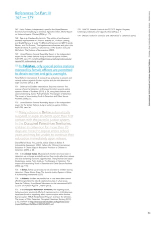 51 
International NGO Council on Violence Against Children | Creating a Non-Violent Juvenile Justice System | October 2013 
References for Part III 
167 — 179 
167 Paulo Pinheiro, Independent Expert for the United Nations Secretary-General’s Study on Violence Against Children, World Report on Violence Against Children (2006), p. 175. 
168 See, e.g., Candace Kruttschnitt, ‘The politics of confinement: women’s imprisonment in California and the UK’, in Alison Liebling and Shadd Maruna, S. (eds), The Effects of Imprisonment (2011); Linda Moore, and Phil Scraton, ‘The imprisonment of women and girls in the North of Ireland: A continuum of violence’, in Phil Scraton and Jude McCulloch, The Violence of Incarceration (2009). 
169 United Nations General Assembly, Report of the independent expert for the United Nations study on violence against children, A/61/299, para. 59, available at http://www.unicef.org/violencestudy/ reports/SG_violencestudy_en.pdf. 
170 In Pakistan, only special police stations 
manned by female officers are permitted 
to detain women and girls overnight. 
Penal Reform International, A review of law and policy to prevent and remedy violence against children in police and pre-trial detention in eight countries (2012), p. 89. 
171 Defence for Children International, Stop the violence!: The overuse of pre-trial detention, or the need to reform juvenile justice systems: Review of Evidence (2010), p. 24, citing Harry Holman and Jason Ziedenberg, Justice Policy Institute, The Dangers of Detention: The Impact of Incarcerating Youth in Detention and Other Secure Facilities (2006), p.2. 
172 United Nations General Assembly, Report of the independent expert for the United Nations study on violence against children, A/61/299, para. 54. 
173 Many schools in Belize automatically 
suspend or expel students upon their first 
contact with the juvenile justice system. 
In the Occupied Palestinian Territories, 
children in detention for more than 70 
days are forced to repeat entire school 
years and may be unable to continue their education immediately upon release. 
Diana Marian Shaw, The Juvenile Justice System in Belize: A Vulnerability Assessment (2007); Defence for Children International, Education in Chains: Gaps in Education Provision to Children in Detention (2009), p. 24. 
174 In the United States, 59 percent of children who have been in detention are no longer enrolled in school five months after their release and face worsening economic opportunities. Harry Holman and Jason Ziedenberg, Justice Policy Institute, The Dangers of Detention: The Impact of Incarcerating Youth in Detention and Other Secure Facilities (2006), pp. 9-10. 
175 In Belize, follow-up services are not provided to children leaving detention. Diana Marian Shaw, The Juvenile Justice System in Belize: 
A Vulnerability Assessment (2007). 
176 In Albania, children returned to live in rural areas often cannot afford transportation to attend vocational courses in urban areas. 
Save the Children, Unpublished Submission to the International NGO Council on Violence Against Children (2013). 
177 In the Occupied Palestinian Territories, the lingering social, behavioural and emotional effects of imprisonment on child detainees have been found to negatively affect communication within families. East Jerusalem YMCA Rehabilitation Program and Save the Children, The Impact of Child Detention: Occupied Palestinian Territory (2012), p. 52, available at http://mena.savethechildren.se/PageFiles/3731/ Impact%20Report%20March%2012%20EN.pdf. 
178 UNICEF, Juvenile Justice in the CEE/CIS Region: Progress, Challenges, Obstacles and Opportunities (2013), p. 7. 
179 UNICEF, Toolkit on Diversion and Alternatives to Detention (2010).  