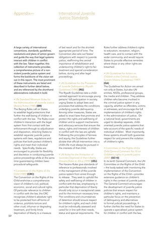 52 
A large variety of international conventions, standards, guidelines, resolutions and plans of action govern and guide the way that legal systems interact with children in conflict with the law. Taken together, this collection of instruments provides a comprehensive picture of a non- violent juvenile justice system and forms the backbone of the vision set out in this report. The most prominent of these instruments are listed and described in further detail below, and are referenced by the shorthand abbreviations indicated in bold. 
• UN Standard Minimum Rules for the Administration of Juvenile Justice (Beijing Rules) (1985) [BR] 
The Beijing Rules call on States to establish legal protections that further the well-being of children in conflict with the law. The Rules cover children’s interaction with the legal system from first contact with law enforcement through to adjudication and disposition, directing States to establish separate juvenile justice systems with laws, regulations and policies that both protect children’s rights and meet their individual needs. Specifically, States are encouraged to provide for flexibility and discretion in conducting juvenile justice proceedings while at the same time guaranteeing children basic procedural safeguards. 
• Convention on the Rights of the Child (1989) [CRC] 
The Convention on the Rights of the Child enshrines a comprehensive vision of children’s civil, political, economic, social and cultural rights. Of particular relevance to children in conflict with the law, the CRC recognises children’s absolute right to be protected from all forms of violence, prohibits torture and other cruel, inhuman or degrading treatment, and firmly limits deprivation of liberty to a measure of last resort and for the shortest appropriate period of time. The Convention also sets out States’ obligations with respect to juvenile justice, reaffirming the central importance of rehabilitation and underscoring children’s right to fair treatment and special consideration before, during and after legal proceedings. 
• UN Guidelines for the Prevention of Juvenile Delinquency (Riyadh Guidelines) (1990) [RG] 
The Riyadh Guidelines take a child- centred approach to encourage young persons’ full participation in society, urging States to adopt laws and processes that address the conditions underlying juvenile delinquency. Among other measures, States are asked to enact laws that promote and protect the rights and well-being of children and to support mechanisms and advocacy services that ensure the status, rights and interests of children in conflict with the law are upheld. Following the principles of fairness and equity, the Guidelines further dictate that official intervention into a child’s life must always be pursued in the interests of that child. 
• UN Rules for the Protection of Juveniles Deprived of their Liberty (Havana Rules or JDLs) (1990) [JDL] 
The Havana Rules give standards of reference to professionals involved in the management of the juvenile justice system from arrest through to release. They seek to uphold the safety and well-being of children in conflict with the law, emphasising in particular that deprivation of liberty should only occur in exceptional cases and for the minimum necessary time. The conditions and circumstances of detention should ensure respect for children’s rights, and each child must be individually assessed and cared for in line with their needs, status and special requirements. The Rules further address children’s rights to education, recreation, religion, health care, and to contact with the wider community, and would require States to provide effective remedies where these or any other rights are breached. 
• UN Guidelines for Action on Children in the Criminal Justice System (Vienna Guidelines) (1997) [GA] 
The Guidelines for Action are aimed not only at States, but also UN entities, NGOs, professional groups, the media and children. They address children who become involved in the criminal justice system in any capacity, whether as offenders, victims or witnesses, and encourage the full implementation of children’s rights in the administration of justice. On a national level, governments are urged to develop separate, child- oriented juvenile justice systems that take account of the specific needs of individual children. Most importantly, these systems should both guarantee respect for and prevent the violation of children’s rights. 
• Committee on the Rights of the Child General Comment No.10 on Children’s rights in juvenile justice (2007) [GC10] 
In its tenth General Comment, the UN Committee on the Rights of the Child – the body tasked with monitoring the implementation of the Convention on the Rights of the Child – provides extensive guidance on children’s rights in the context of juvenile justice. The General Comment encourages the development of juvenile justice policies that ensure respect for children’s rights, and maintains a particular focus on the prevention of delinquency and alternatives to formal judicial proceedings. It further clarifies the need for States to operate a specialised justice system for children in conflict with the law, 
Appendix— 
International Juvenile 
Justice Standards  