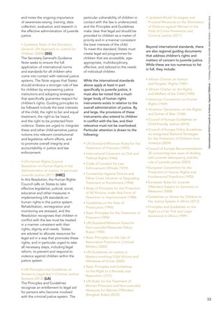 53 
International NGO Council on Violence Against Children | Creating a Non-Violent Juvenile Justice System | October 2013 
and notes the ongoing importance 
of awareness-raising, training, data 
collection, evaluation and research in 
the effective administration of juvenile 
justice. 
• Guidance Note of the Secretary- 
General: UN Approach to Justice for 
Children (2008) [SG] 
The Secretary General’s Guidance 
Note seeks to ensure the full 
application of international norms 
and standards for all children who 
come into contact with national justice 
systems. The Note argues that States 
should embrace a stronger rule of law 
for children by empowering justice 
institutions and adopting strategies 
that specifically guarantee respect for 
children’s rights. Guiding principles to 
be followed include the best interests 
of the child, the right to fair and equal 
treatment, the right to be heard, 
and the right to be protected from 
violence. States are urged to integrate 
these and other child-sensitive justice 
notions into relevant constitutional 
and legislative reform efforts, and 
to promote overall integrity and 
accountability in justice and law 
enforcement. 
• UN Human Rights Council 
Resolution on Human Rights in the 
Administration of Justice, in particular 
Juvenile Justice (2011) [HRC] 
In this Resolution, the Human Rights 
Council calls on States to take 
effective legislative, judicial, social, 
educative and other measures in 
implementing UN standards on 
human rights in the justice system. 
Rehabilitation, reintegration and 
monitoring are stressed, and the 
Resolution recognises that children in 
conflict with the law must be treated 
in a manner consistent with their 
rights, dignity and needs. States 
are advised to allocate resources for 
legal aid in a way that promotes these 
rights, and in particular urged to take 
all necessary steps, including legal 
reform, to prevent and respond to 
violence against children within the 
justice system. 
• UN Principles and Guidelines on 
Access to Legal Aid in Criminal Justice 
Systems (2012) [LA] 
The Principles and Guidelines 
recognise an entitlement to legal aid 
for persons who become involved 
with the criminal justice system. The 
particular vulnerability of children in 
contact with the law is underscored, 
and the Principles and Guidelines 
make clear that legal aid should be 
provided to children as a matter of 
priority and in a manner consistent 
the best interests of the child. 
To meet this standard, States must 
create legal aid programmes for 
children that are accessible, age-appropriate, 
multidisciplinary, 
effective, and tailored to the needs 
of individual children. 
While the international standards 
above apply at least in part 
specifically to juvenile justice, it 
must also be noted that a much 
larger body of human rights 
instruments exists in relation to the 
overall administration of justice. By 
and large, the provisions of these 
instruments also extend to children 
in conflict with the law, and their 
relevance must not be overlooked. 
Particular attention is drawn to the 
following: 
• UN Standard Minimum Rules for the 
Treatment of Prisoners (1955) 
• International Covenant on Civil and 
Political Rights (1966) 
• Code of Conduct for Law 
Enforcement Officials (1979) 
• Convention Against Torture and 
Other Cruel, Inhuman or Degrading 
Treatment or Punishment (1984) 
• Body of Principles for the Protection 
of All Persons under Any Form of 
Detention or Imprisonment (1988) 
• Guidelines on the Role of 
Prosecutors (1990) 
• Basic Principles for the Treatment of 
Prisoners (1990) 
• UN Standard Minimum Rules for 
Non-custodial Measures (Tokyo 
Rules) (1990) 
• Basic Principles on the Use of 
Restorative Practices in Criminal 
Matters (2002) 
• UN Guidelines on Justice in 
Matters involving Child Victims and 
Witnesses of Crime (2005) 
• Basic Principles and Guidelines 
on the Right to a Remedy and 
Reparation (2005) 
• UN Rules for the Treatment of 
Women Prisoners and Non-custodial 
Measures for Women Offenders 
(Bangkok Rules) (2010) 
• Updated Model Strategies and 
Practical Measures on the Elimination 
of Violence against Women in the 
Field of Crime Prevention and 
Criminal Justice (2011) 
Beyond international standards, there 
are also regional guiding documents 
that address children’s rights and 
matters of concern to juvenile justice. 
While these are too numerous to list 
in full, they include: 
• African Charter on Human 
and Peoples’ Rights (1981) 
• African Charter on the Rights 
and Welfare of the Child (1990) 
• American Convention on Human 
Rights (1969) 
• American Declaration on the Rights 
and Duties of Man (1948) 
• Council of Europe Guidelines on 
Child-friendly Justice (2010) 
• Council of Europe Policy Guidelines 
on Integrated National Strategies 
for the Protection of Children from 
Violence (2009) 
• Council of Europe Recommendation 
20 concerning new ways of dealing 
with juvenile delinquency and the 
role of juvenile justice (2003) 
• European Convention for the 
Protection of Human Rights and 
Fundamental Freedoms (1950) 
• European Rules for Juvenile 
Offenders Subject to Sanctions or 
Measures (2008) 
• Guidelines on Action for Children in 
the Justice System in Africa (2012) 
• Principles and Guidelines on the 
Right to a Fair Trial and Legal 
Assistance in Africa (1999) 
 