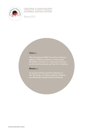 56 
Vision — 
The International NGO Council on Violence against Children envisions a world where all children are born in a safe and nurturing environment and grow up free from violence. 
Mission — 
To ensure that the recommendations of 
the UN Study on Violence against Children 
are effectively implemented worldwide. 
CREATING A NON-VIOLENT 
JUVENILE JUSTICE SYSTEM 
Report 2013 
Designed by Remember Creative 