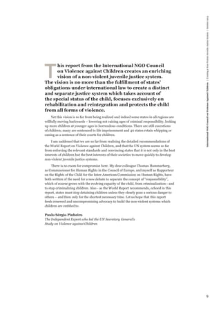 9 
International NGO Council on Violence Against Children | Creating a Non-Violent Juvenile Justice System | October 2013 
This report from the International NGO Council 
on Violence against Children creates an enriching 
vision of a non-violent juvenile justice system. 
The vision is no more than the fulfillment of states’ 
obligations under international law to create a distinct 
and separate justice system which takes account of 
the special status of the child, focuses exclusively on 
rehabilitation and reintegration and protects the child 
from all forms of violence. 
Yet this vision is so far from being realized and indeed some states in all regions are 
willfully moving backwards – lowering not raising ages of criminal responsibility, locking 
up more children at younger ages in horrendous conditions. There are still executions 
of children; many are sentenced to life imprisonment and 40 states retain whipping or 
caning as a sentence of their courts for children. 
I am saddened that we are so far from realising the detailed recommendations of 
the World Report on Violence against Children, and that the UN system seems so far 
from enforcing the relevant standards and convincing states that it is not only in the best 
interests of children but the best interests of their societies to move quickly to develop 
non-violent juvenile justice systems. 
There is no room for compromise here. My dear colleague Thomas Hammarberg, 
as Commissioner for Human Rights in the Council of Europe, and myself as Rapporteur 
on the Rights of the Child for the Inter-American Commission on Human Rights, have 
both written of the need for a new debate to separate the concept of “responsibility”, 
which of course grows with the evolving capacity of the child, from criminalization - and 
to stop criminalizing children. Also - as the World Report recommends, echoed in this 
report, states must stop detaining children unless they clearly pose a serious danger to 
others – and then only for the shortest necessary time. Let us hope that this report 
feeds renewed and uncompromising advocacy to build the non-violent systems which 
children are entitled to. 
Paulo Sérgio Pinheiro 
The Independent Expert who led the UN Secretary General’s 
Study on Violence against Children 
 