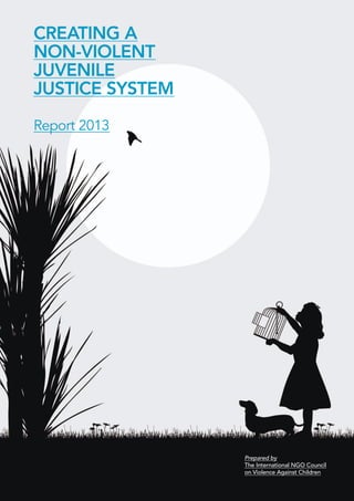 CREATING A 
NON-VIOLENT 
JUVENILE 
JUSTICE SYSTEM 
Report 2013 
Prepared by 
The International NGO Council 
on Violence Against Children  