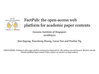 FactPub: the open-access web
platform for academic paper contents
Genome Institute of Singapore
2016Sep22
Sun Sagong, Xiaocheng Huang, Lucas Tan and Pauline Ng
DISCLAIMER: Nothing in this paper shall be construed as legal advice. The authors are not lawyers. Readers should
consult qualified legal counsel if they require an opinion on legal matters.
 