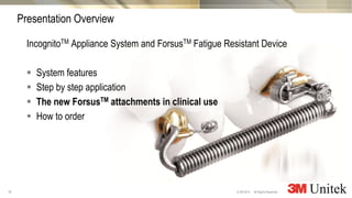 16
3M Marketing
All Rights Reserved.© 3M 2014
IncognitoTM Appliance System and ForsusTM Fatigue Resistant Device
 System features
 Step by step application
 The new ForsusTM attachments in clinical use
 How to order
Presentation Overview
 