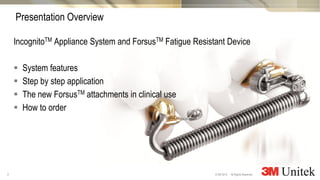 3
3M Marketing
All Rights Reserved.© 3M 2014
IncognitoTM Appliance System and ForsusTM Fatigue Resistant Device
 System features
 Step by step application
 The new ForsusTM attachments in clinical use
 How to order
Presentation Overview
 
