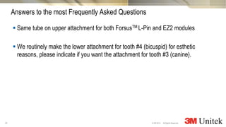 35
3M Marketing
All Rights Reserved.© 3M 2014
 Same tube on upper attachment for both ForsusTM L-Pin and EZ2 modules
 We routinely make the lower attachment for tooth #4 (bicuspid) for esthetic
reasons, please indicate if you want the attachment for tooth #3 (canine).
Answers to the most Frequently Asked Questions
 