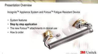 9
3M Marketing
All Rights Reserved.© 3M 2014
IncognitoTM Appliance System and ForsusTM Fatigue Resistant Device
 System features
 Step by step application
 The new ForsusTM attachments in clinical use
 How to order
Presentation Overview
 