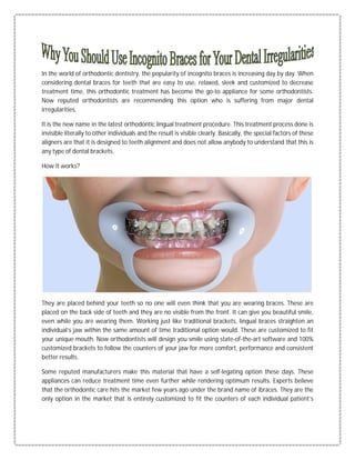 In the world of orthodontic dentistry, the popularity of incognito braces is increasing day by day. When
considering dental braces for teeth that are easy to use, relaxed, sleek and customized to decrease
treatment time, this orthodontic treatment has become the go-to appliance for some orthodontists.
Now reputed orthodontists are recommending this option who is suffering from major dental
irregularities.
It is the new name in the latest orthodontic lingual treatment procedure. This treatment process done is
invisible literally to other individuals and the result is visible clearly. Basically, the special factors of these
aligners are that it is designed to teeth alignment and does not allow anybody to understand that this is
any type of dental brackets.
How it works?
They are placed behind your teeth so no one will even think that you are wearing braces. These are
placed on the back side of teeth and they are no visible from the front. It can give you beautiful smile,
even while you are wearing them. Working just like traditional brackets, lingual braces straighten an
individual’s jaw within the same amount of time traditional option would. These are customized to fit
your unique mouth. Now orthodontists will design you smile using state-of-the-art software and 100%
customized brackets to follow the counters of your jaw for more comfort, performance and consistent
better results.
Some reputed manufacturers make this material that have a self-legating option these days. These
appliances can reduce treatment time even further while rendering optimum results. Experts believe
that the orthodontic care hits the market few years ago under the brand name of ibraces. They are the
only option in the market that is entirely customized to fit the counters of each individual patient’s
 