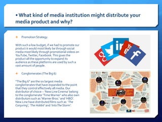  Promotion Strategy
With such a low budget, if we had to promote our
product it would most likely be through social
media most likely through promotional videos on
YouTube,Twitter, Facebook.This gives the
product all the opportunity to expand its
audience as these platforms are used by such a
vast amount of people.
 Conglomerates (The Big 6)
“The Big 6” are the six largest media
conglomerates that have expanded to the point
that they control effectively all media. Our
distributor of choice – ‘New LineCinema’ belong
to the conglomerate ‘TimeWarner’ who also own
distributors such as ‘Warner Bros.’ and ‘HBO’.
New Line have distributed films such as ‘The
Conjuring’, ‘The Hobbit’ and ‘IntoTheStorm’.
• What kind of media institution might distribute your
media product and why?
 
