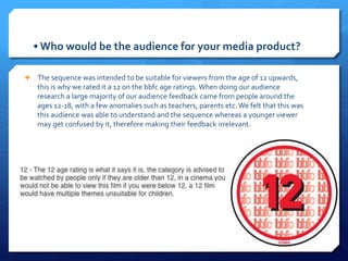 • Who would be the audience for your media product?
 The sequence was intended to be suitable for viewers from the age of 12 upwards,
this is why we rated it a 12 on the bbfc age ratings. When doing our audience
research a large majority of our audience feedback came from people around the
ages 12-18, with a few anomalies such as teachers, parents etc. We felt that this was
this audience was able to understand and the sequence whereas a younger viewer
may get confused by it, therefore making their feedback irrelevant.
 