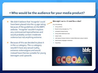 • Who would be the audience for your media product?
 We didn’t believe that ‘Incognito’ could
have been placed into the 15 age rating
because of the guidelines on the BBFC
website. ‘Incognito’ wouldn’t explore
any controversial topics/themes and
would probably contain moderate
violence but not anything extreme.
 Because of this we decided to place it
in the 12 category.The 12 category
wouldn’t have any sexual nudity,
extreme violence/gore and would
instead have themes suitable for young
teenagers and upwards.
 