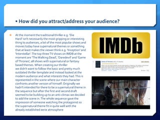 • How did you attract/address your audience?
 At the moment the traditional thriller e.g. 'Die
Hard' isn't necessarily the most gripping or interesting
thing to audiences, a lot of the most popular shows and
movies today have supernatural themes or something
that at least makes the viewer think e.g. 'Inception' and
'Interstellar'.The top threeTV shows on IMDB at the
moment are 'TheWalking Dead', 'Daredevil' and 'Game
ofThrones'; all shows with supernatural or fantasy
based themes. When creating our thriller
we didn't want to follow the basic and pretty much
outdated thriller template and instead looked at the
modern audience and what interests they had.This is
represented in the scene where our main character
confronts another version of himself. Originally we
hadn't intended for there to be a supernatural theme in
the sequence but after the first and second draft
seemed to be building up to an anti-climax we decided
to add the scene in.The whole sequence gave the
impression of someone watching the protagonist so
the supernatural theme fit in quite well with the
already established eerie atmosphere
 